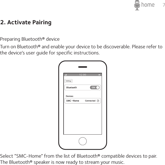 72. Activate PairingPreparing Bluetooth® device Turn on Bluetooth® and enable your device to be discoverable. Please refer to the device’s user guide for specific instructions.Select “SMC-Home” from the list of Bluetooth® compatible devices to pair. The Bluetooth® speaker is now ready to stream your music. 