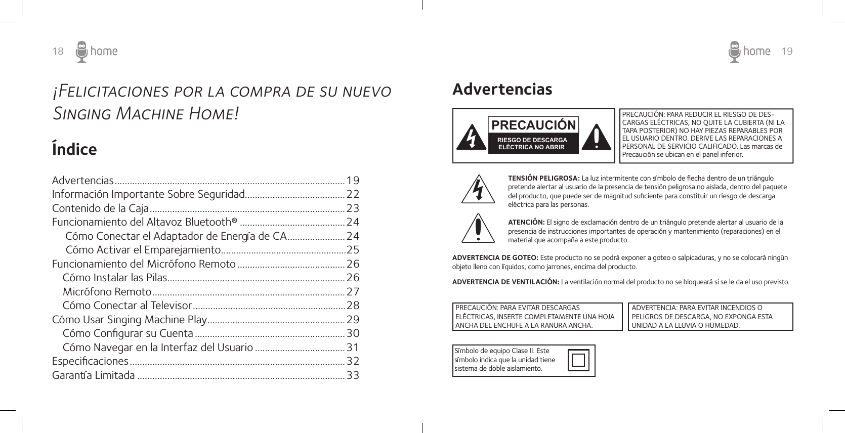 18 19¡Felicitaciones por la compra de su nuevo Singing Machine Home!ÍndiceAdvertencias ............................................................................................19Información Importante Sobre Seguridad........................................22Contenido de la Caja ..............................................................................23Funcionamiento del Altavoz Bluetooth® ..........................................24    Cómo Conectar el Adaptador de Energía de CA .......................24Cómo Activar el Emparejamiento ..................................................25Funcionamiento del Micrófono Remoto ...........................................26   Cómo Instalar las Pilas.......................................................................26   Micrófono Remoto .............................................................................27Cómo Conectar al Televisor .............................................................28Cómo Usar Singing Machine Play .......................................................29   Cómo Conﬁgurar su Cuenta ............................................................30   Cómo Navegar en la Interfaz del Usuario ....................................31Especiﬁcaciones ......................................................................................32Garantía Limitada ...................................................................................33AdvertenciasTENSIÓN PELIGROSA: La luz intermitente con símbolo de ﬂecha dentro de un triángulo pretende alertar al usuario de la presencia de tensión peligrosa no aislada, dentro del paquete del producto, que puede ser de magnitud suﬁciente para constituir un riesgo de descarga eléctrica para las personas. ATENCIÓN: El signo de exclamación dentro de un triángulo pretende alertar al usuario de la presencia de instrucciones importantes de operación y mantenimiento (reparaciones) en el material que acompaña a este producto.ADVERTENCIA DE GOTEO: Este producto no se podrá exponer a goteo o salpicaduras, y no se colocará ningún objeto lleno con líquidos, como jarrones, encima del producto.ADVERTENCIA DE VENTILACIÓN: La ventilación normal del producto no se bloqueará si se le da el uso previsto.Símbolo de equipo Clase II. Este símbolo indica que la unidad tiene sistema de doble aislamiento.PRECAUCIÓN: PARA REDUCIR EL RIESGO DE DES-CARGAS ELÉCTRICAS, NO QUITE LA CUBIERTA (NI LA TAPA POSTERIOR) NO HAY PIEZAS REPARABLES POR EL USUARIO DENTRO. DERIVE LAS REPARACIONES A PERSONAL DE SERVICIO CALIFICADO. Las marcas de Precaución se ubican en el panel inferior.PRECAUCIÓNRIESGO DE DESCARGA ELÉCTRICA NO ABRIRPRECAUCIÓN: PARA EVITAR DESCARGAS ELÉCTRICAS, INSERTE COMPLETAMENTE UNA HOJA ANCHA DEL ENCHUFE A LA RANURA ANCHA.ADVERTENCIA: PARA EVITAR INCENDIOS O PELIGROS DE DESCARGA, NO EXPONGA ESTA UNIDAD A LA LLUVIA O HUMEDAD.