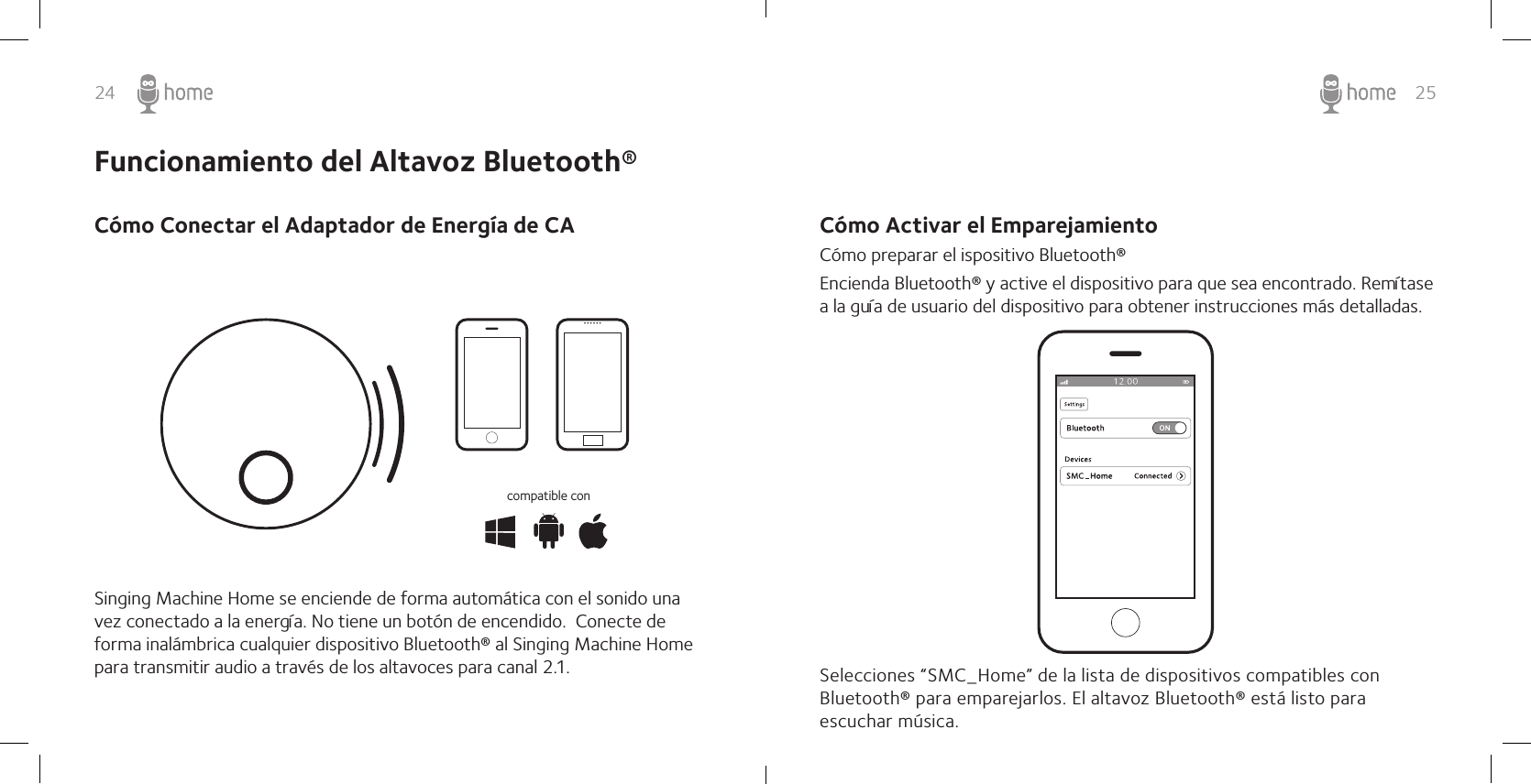 24 25Cómo Activar el EmparejamientoCómo preparar el ispositivo Bluetooth®Encienda Bluetooth® y active el dispositivo para que sea encontrado. Remítase a la guía de usuario del dispositivo para obtener instrucciones más detalladas.Selecciones “SMC_Home” de la lista de dispositivos compatibles con Bluetooth® para emparejarlos. El altavoz Bluetooth® está listo para escuchar música. Funcionamiento del Altavoz Bluetooth®Cómo Conectar el Adaptador de Energía de CASinging Machine Home se enciende de forma automática con el sonido una vez conectado a la energía. No tiene un botón de encendido.  Conecte de forma inalámbrica cualquier dispositivo Bluetooth® al Singing Machine Home para transmitir audio a través de los altavoces para canal 2.1. compatible con