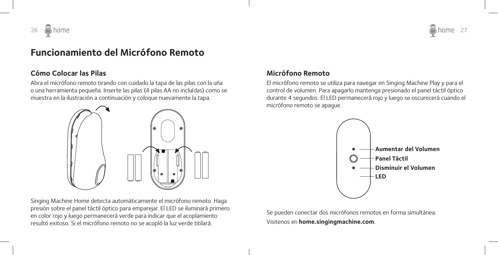 26 27Micrófono RemotoEl micrófono remoto se utiliza para navegar en Singing Machine Play y para el control de volumen. Para apagarlo mantenga presionado el panel táctil óptico durante 4 segundos. El LED permanecerá rojo y luego se oscurecerá cuando el micrófono remoto se apague.Se pueden conectar dos micrófonos remotos en forma simultánea.Visitenos en home.singingmachine.com.Aumentar del Volumen Disminuir el Volumen LEDPanel TáctilFuncionamiento del Micrófono RemotoCómo Colocar las PilasAbra el micrófono remoto tirando con cuidado la tapa de las pilas con la uña o una herramienta pequeña. Inserte las pilas (4 pilas AA no incluídas) como se muestra en la ilustración a continuación y coloque nuevamente la tapa.Singing Machine Home detecta automáticamente el micrófono remoto. Haga presión sobre el panel táctil óptico para emparejar. El LED se iluminará primero en color rojo y luego permanecerá verde para indicar que el acoplamiento resultó exitoso. Si el micrófono remoto no se acopló la luz verde titilará.