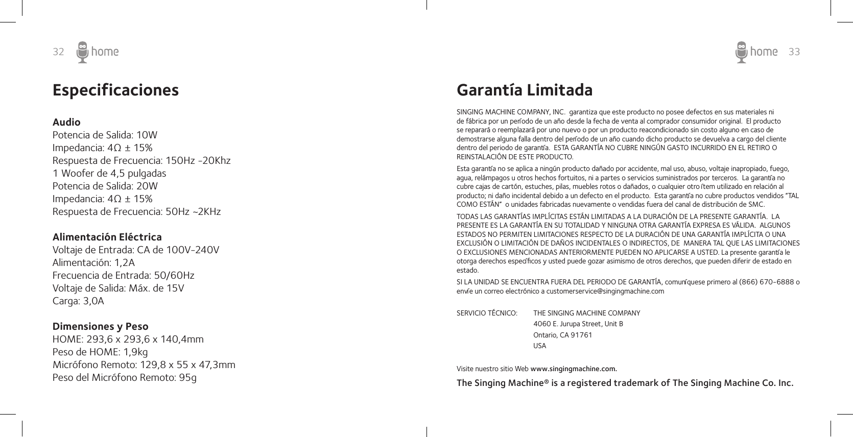 32 33EspecificacionesAudio Potencia de Salida: 10WImpedancia: 4Ω ± 15%Respuesta de Frecuencia: 150Hz -20Khz 1 Woofer de 4,5 pulgadasPotencia de Salida: 20WImpedancia: 4Ω ± 15%Respuesta de Frecuencia: 50Hz ~2KHz  Alimentación Eléctrica  Voltaje de Entrada: CA de 100V-240VAlimentación: 1,2A Frecuencia de Entrada: 50/60HzVoltaje de Salida: Máx. de 15VCarga: 3,0ADimensiones y PesoHOME: 293,6 x 293,6 x 140,4mm  Peso de HOME: 1,9kg Micrófono Remoto: 129,8 x 55 x 47,3mm Peso del Micrófono Remoto: 95g Garantía LimitadaSINGING MACHINE COMPANY, INC.  garantiza que este producto no posee defectos en sus materiales ni de fábrica por un período de un año desde la fecha de venta al comprador consumidor original.  El producto se reparará o reemplazará por uno nuevo o por un producto reacondicionado sin costo alguno en caso de demostrarse alguna falla dentro del período de un año cuando dicho producto se devuelva a cargo del cliente dentro del periodo de garantía.  ESTA GARANTÍA NO CUBRE NINGÚN GASTO INCURRIDO EN EL RETIRO O REINSTALACIÓN DE ESTE PRODUCTO.Esta garantía no se aplica a ningún producto dañado por accidente, mal uso, abuso, voltaje inapropiado, fuego, agua, relámpagos u otros hechos fortuitos, ni a partes o servicios suministrados por terceros.  La garantía no cubre cajas de cartón, estuches, pilas, muebles rotos o dañados, o cualquier otro ítem utilizado en relación al producto; ni daño incidental debido a un defecto en el producto.  Esta garantía no cubre productos vendidos “TAL COMO ESTÁN”  o unidades fabricadas nuevamente o vendidas fuera del canal de distribución de SMC.TODAS LAS GARANTÍAS IMPLÍCITAS ESTÁN LIMITADAS A LA DURACIÓN DE LA PRESENTE GARANTÍA.  LA PRESENTE ES LA GARANTÍA EN SU TOTALIDAD Y NINGUNA OTRA GARANTÍA EXPRESA ES VÁLIDA.  ALGUNOS ESTADOS NO PERMITEN LIMITACIONES RESPECTO DE LA DURACIÓN DE UNA GARANTÍA IMPLÍCITA O UNA EXCLUSIÓN O LIMITACIÓN DE DAÑOS INCIDENTALES O INDIRECTOS, DE  MANERA TAL QUE LAS LIMITACIONES O EXCLUSIONES MENCIONADAS ANTERIORMENTE PUEDEN NO APLICARSE A USTED. La presente garantía le otorga derechos especíﬁcos y usted puede gozar asimismo de otros derechos, que pueden diferir de estado en estado. SI LA UNIDAD SE ENCUENTRA FUERA DEL PERIODO DE GARANTÍA, comuníquese primero al (866) 670-6888 o envíe un correo electrónico a customerservice@singingmachine.comSERVICIO TÉCNICO:  THE SINGING MACHINE COMPANY    4060 E. Jurupa Street, Unit B    Ontario, CA 91761    USAVisite nuestro sitio Web www.singingmachine.com.The Singing Machine® is a registered trademark of The Singing Machine Co. Inc. 