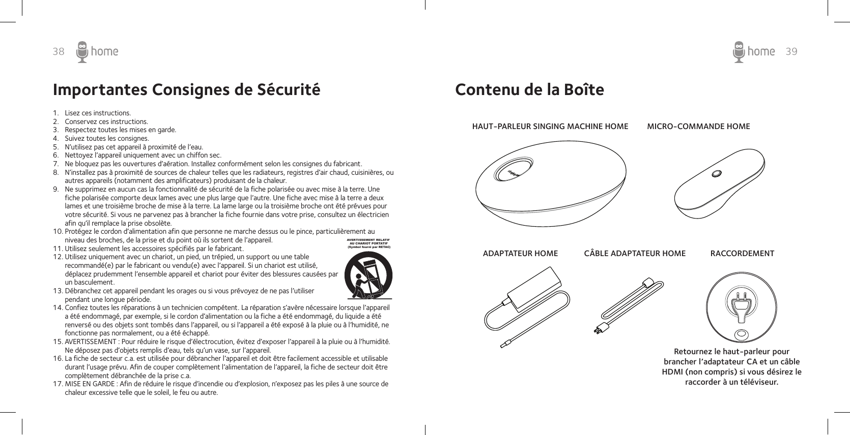 38 39Importantes Consignes de Sécurité1.  Lisez ces instructions.2.  Conservez ces instructions.3.  Respectez toutes les mises en garde.4.  Suivez toutes les consignes.5.  N’utilisez pas cet appareil à proximité de l’eau.6.  Nettoyez l’appareil uniquement avec un chiffon sec.7.  Ne bloquez pas les ouvertures d’aération. Installez conformément selon les consignes du fabricant.8.  N’installez pas à proximité de sources de chaleur telles que les radiateurs, registres d’air chaud, cuisinières, ou autres appareils (notamment des amplificateurs) produisant de la chaleur.9.  Ne supprimez en aucun cas la fonctionnalité de sécurité de la fiche polarisée ou avec mise à la terre. Une fiche polarisée comporte deux lames avec une plus large que l’autre. Une fiche avec mise à la terre a deux lames et une troisième broche de mise à la terre. La lame large ou la troisième broche ont été prévues pour votre sécurité. Si vous ne parvenez pas à brancher la fiche fournie dans votre prise, consultez un électricien afin qu’il remplace la prise obsolète.10. Protégez le cordon d’alimentation afin que personne ne marche dessus ou le pince, particulièrement au niveau des broches, de la prise et du point où ils sortent de l’appareil.11. Utilisez seulement les accessoires spécifiés par le fabricant.12. Utilisez uniquement avec un chariot, un pied, un trépied, un support ou une table recommandé(e) par le fabricant ou vendu(e) avec l’appareil. Si un chariot est utilisé, déplacez prudemment l’ensemble appareil et chariot pour éviter des blessures causées par un basculement.13. Débranchez cet appareil pendant les orages ou si vous prévoyez de ne pas l’utiliser pendant une longue période.14. Confiez toutes les réparations à un technicien compétent. La réparation s’avère nécessaire lorsque l’appareil a été endommagé, par exemple, si le cordon d’alimentation ou la fiche a été endommagé, du liquide a été renversé ou des objets sont tombés dans l’appareil, ou si l’appareil a été exposé à la pluie ou à l’humidité, ne fonctionne pas normalement, ou a été échappé.15. AVERTISSEMENT : Pour réduire le risque d’électrocution, évitez d’exposer l’appareil à la pluie ou à l’humidité. Ne déposez pas d’objets remplis d’eau, tels qu’un vase, sur l’appareil.16. La fiche de secteur c.a. est utilisée pour débrancher l’appareil et doit être facilement accessible et utilisable durant l’usage prévu. Afin de couper complètement l’alimentation de l’appareil, la fiche de secteur doit être complètement débranchée de la prise c.a.17. MISE EN GARDE : Afin de réduire le risque d’incendie ou d’explosion, n’exposez pas les piles à une source de chaleur excessive telle que le soleil, le feu ou autre.AVERTISSEMENT RELATIF    AU CHARIOT PORTATIF (Symbol fourni par RETAC)Contenu de la BoîteHAUT-PARLEUR SINGING MACHINE HOMEADAPTATEUR HOME CÂBLE ADAPTATEUR HOMEMICRO-COMMANDE HOMERACCORDEMENTRetournez le haut-parleur pour brancher l’adaptateur CA et un câble HDMI (non compris) si vous désirez le raccorder à un téléviseur.