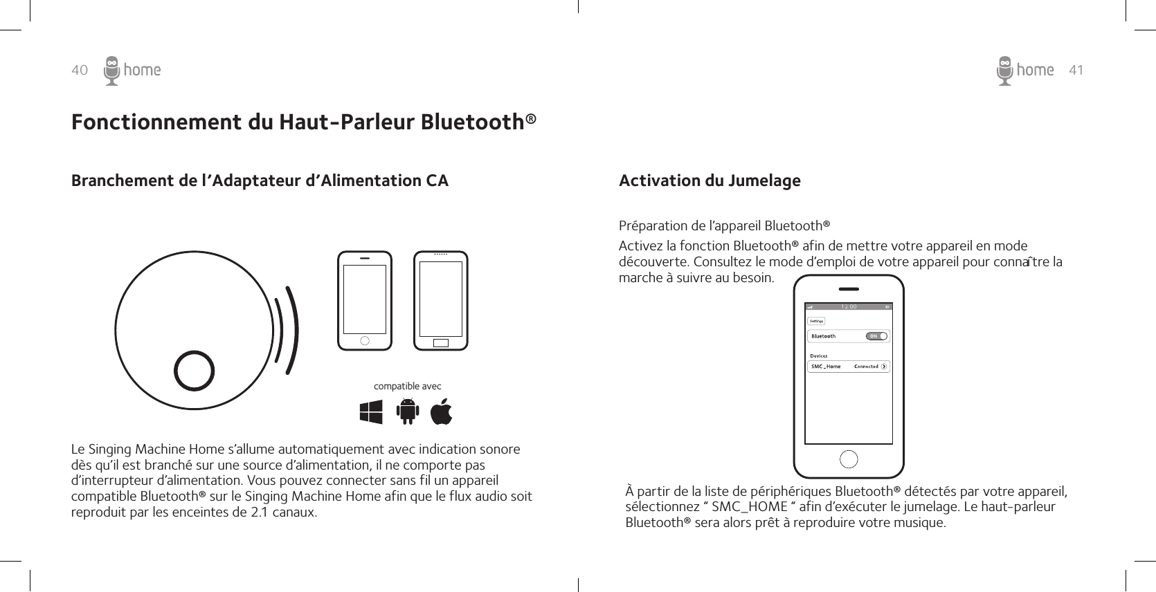 40 41Fonctionnement du Haut-Parleur Bluetooth®Branchement de l’Adaptateur d’Alimentation CALe Singing Machine Home s’allume automatiquement avec indication sonore dès qu’il est branché sur une source d’alimentation, il ne comporte pas d’interrupteur d’alimentation. Vous pouvez connecter sans fil un appareil compatible Bluetooth® sur le Singing Machine Home afin que le flux audio soit reproduit par les enceintes de 2.1 canaux.compatible avecActivation du Jumelage Préparation de l’appareil Bluetooth® Activez la fonction Bluetooth® afin de mettre votre appareil en mode découverte. Consultez le mode d’emploi de votre appareil pour connaître la marche à suivre au besoin.À partir de la liste de périphériques Bluetooth® détectés par votre appareil, sélectionnez “ SMC_HOME “ afin d’exécuter le jumelage. Le haut-parleur  Bluetooth® sera alors prêt à reproduire votre musique.