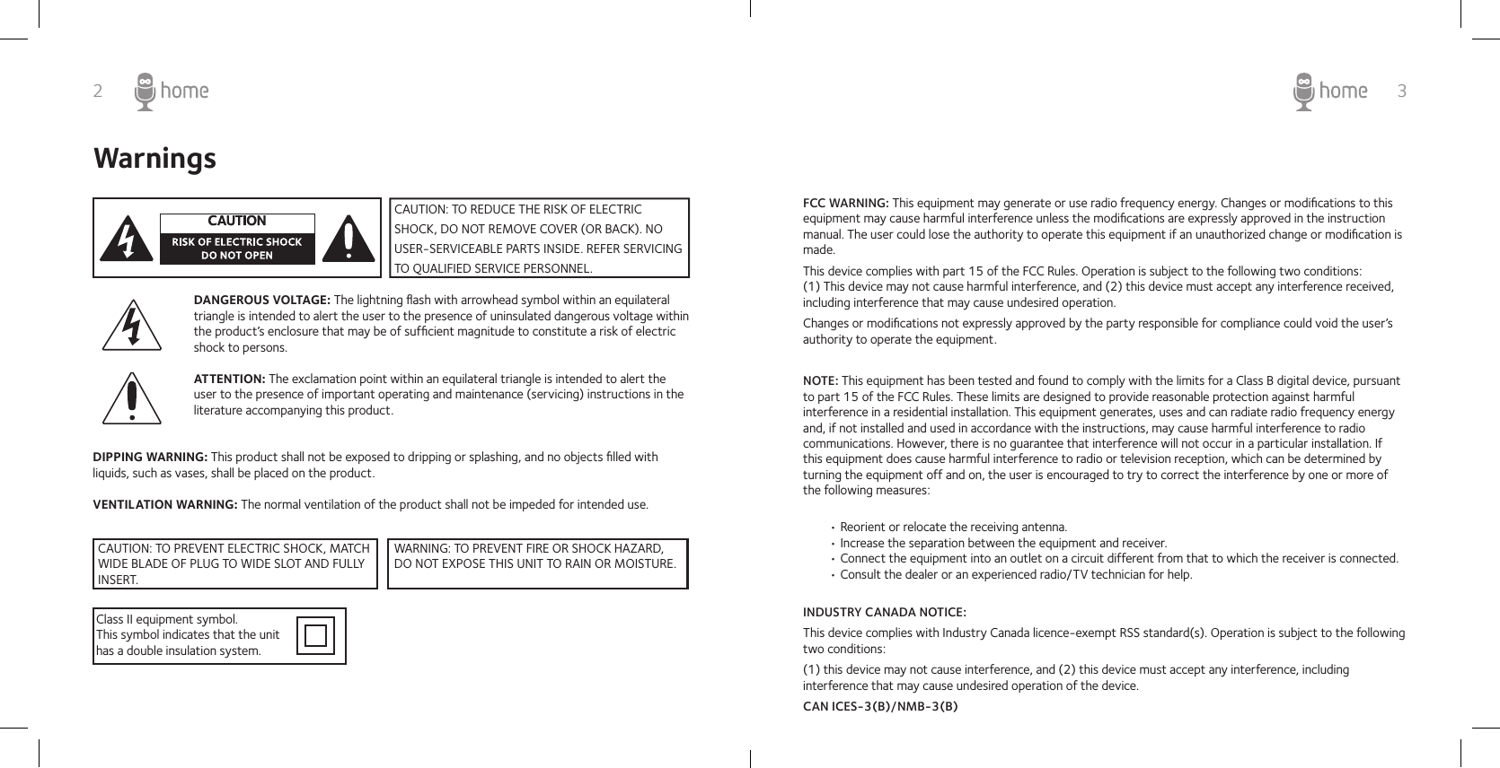 2 3WarningsDANGEROUS VOLTAGE: The lightning ﬂash with arrowhead symbol within an equilateral triangle is intended to alert the user to the presence of uninsulated dangerous voltage within the product’s enclosure that may be of sufﬁcient magnitude to constitute a risk of electric shock to persons. ATTENTION: The exclamation point within an equilateral triangle is intended to alert the user to the presence of important operating and maintenance (servicing) instructions in the literature accompanying this product.DIPPING WARNING: This product shall not be exposed to dripping or splashing, and no objects ﬁlled with liquids, such as vases, shall be placed on the product.VENTILATION WARNING: The normal ventilation of the product shall not be impeded for intended use.Class II equipment symbol.This symbol indicates that the unit has a double insulation system.CAUTION: TO REDUCE THE RISK OF ELECTRIC SHOCK, DO NOT REMOVE COVER (OR BACK). NO USER-SERVICEABLE PARTS INSIDE. REFER SERVICING TO QUALIFIED SERVICE PERSONNEL. FCC WARNING: This equipment may generate or use radio frequency energy. Changes or modiﬁcations to this equipment may cause harmful interference unless the modiﬁcations are expressly approved in the instruction manual. The user could lose the authority to operate this equipment if an unauthorized change or modiﬁcation is made.This device complies with part 15 of the FCC Rules. Operation is subject to the following two conditions:       (1) This device may not cause harmful interference, and (2) this device must accept any interference received, including interference that may cause undesired operation.Changes or modiﬁcations not expressly approved by the party responsible for compliance could void the user’s authority to operate the equipment.INDUSTRY CANADA NOTICE: This device complies with Industry Canada licence-exempt RSS standard(s). Operation is subject to the following two conditions:(1) this device may not cause interference, and (2) this device must accept any interference, including interference that may cause undesired operation of the device.CAN ICES-3(B)/NMB-3(B)NOTE: This equipment has been tested and found to comply with the limits for a Class B digital device, pursuant to part 15 of the FCC Rules. These limits are designed to provide reasonable protection against harmful interference in a residential installation. This equipment generates, uses and can radiate radio frequency energy and, if not installed and used in accordance with the instructions, may cause harmful interference to radio communications. However, there is no guarantee that interference will not occur in a particular installation. If CAUTION: TO PREVENT ELECTRIC SHOCK, MATCH WIDE BLADE OF PLUG TO WIDE SLOT AND FULLY INSERT.WARNING: TO PREVENT FIRE OR SHOCK HAZARD, DO NOT EXPOSE THIS UNIT TO RAIN OR MOISTURE.this equipment does cause harmful interference to radio or television reception, which can be determined by turning the equipment off and on, the user is encouraged to try to correct the interference by one or more of the following measures:• Reorient or relocate the receiving antenna.• Increase the separation between the equipment and receiver.• Connect the equipment into an outlet on a circuit different from that to which the receiver is connected.• Consult the dealer or an experienced radio/TV technician for help.