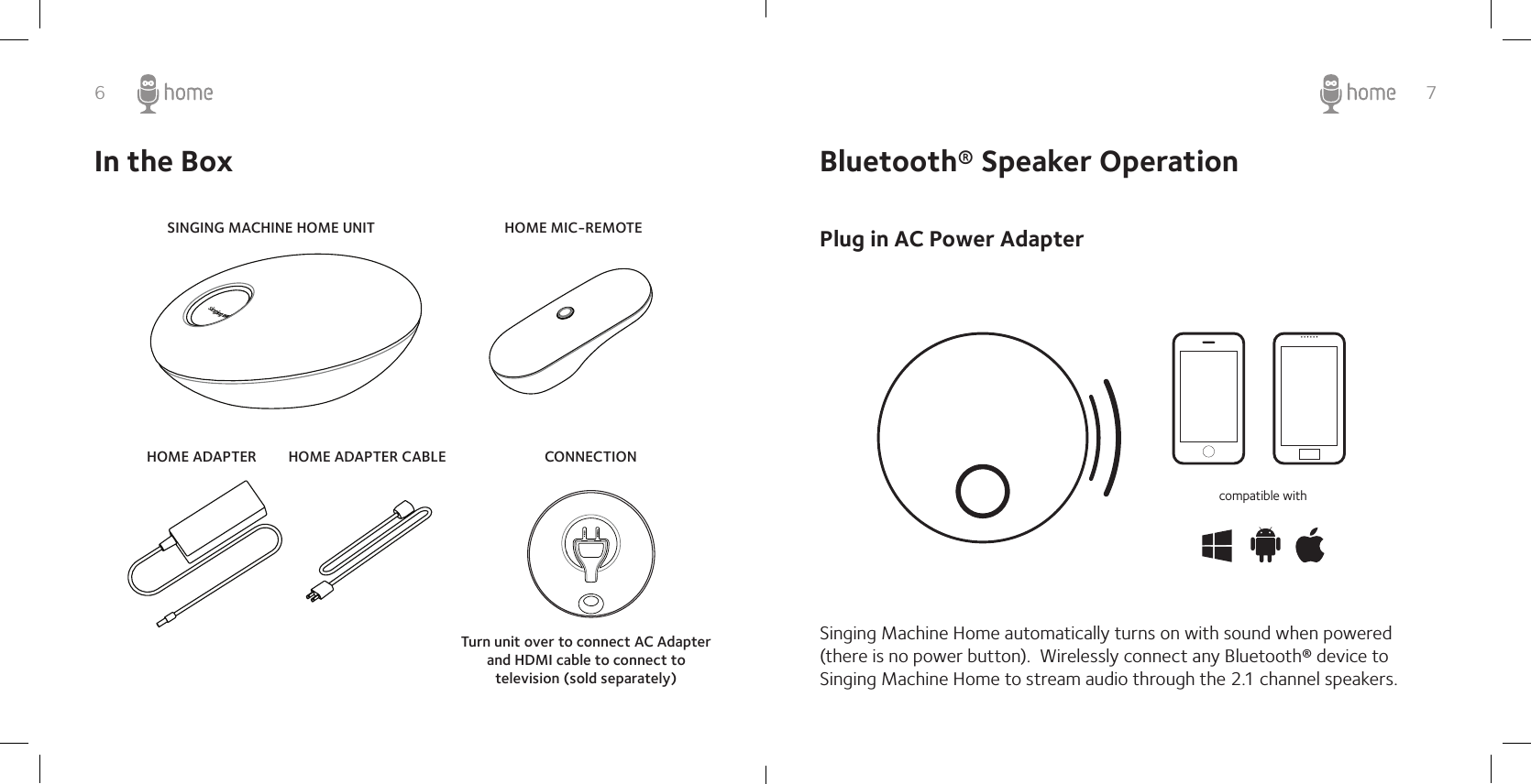 6 7In the BoxSINGING MACHINE HOME UNITHOME ADAPTER HOME ADAPTER CABLEHOME MIC-REMOTECONNECTIONTurn unit over to connect AC Adapter and HDMI cable to connect to television (sold separately) Bluetooth® Speaker OperationPlug in AC Power AdapterSinging Machine Home automatically turns on with sound when powered (there is no power button).  Wirelessly connect any Bluetooth® device to Singing Machine Home to stream audio through the 2.1 channel speakers. compatible with