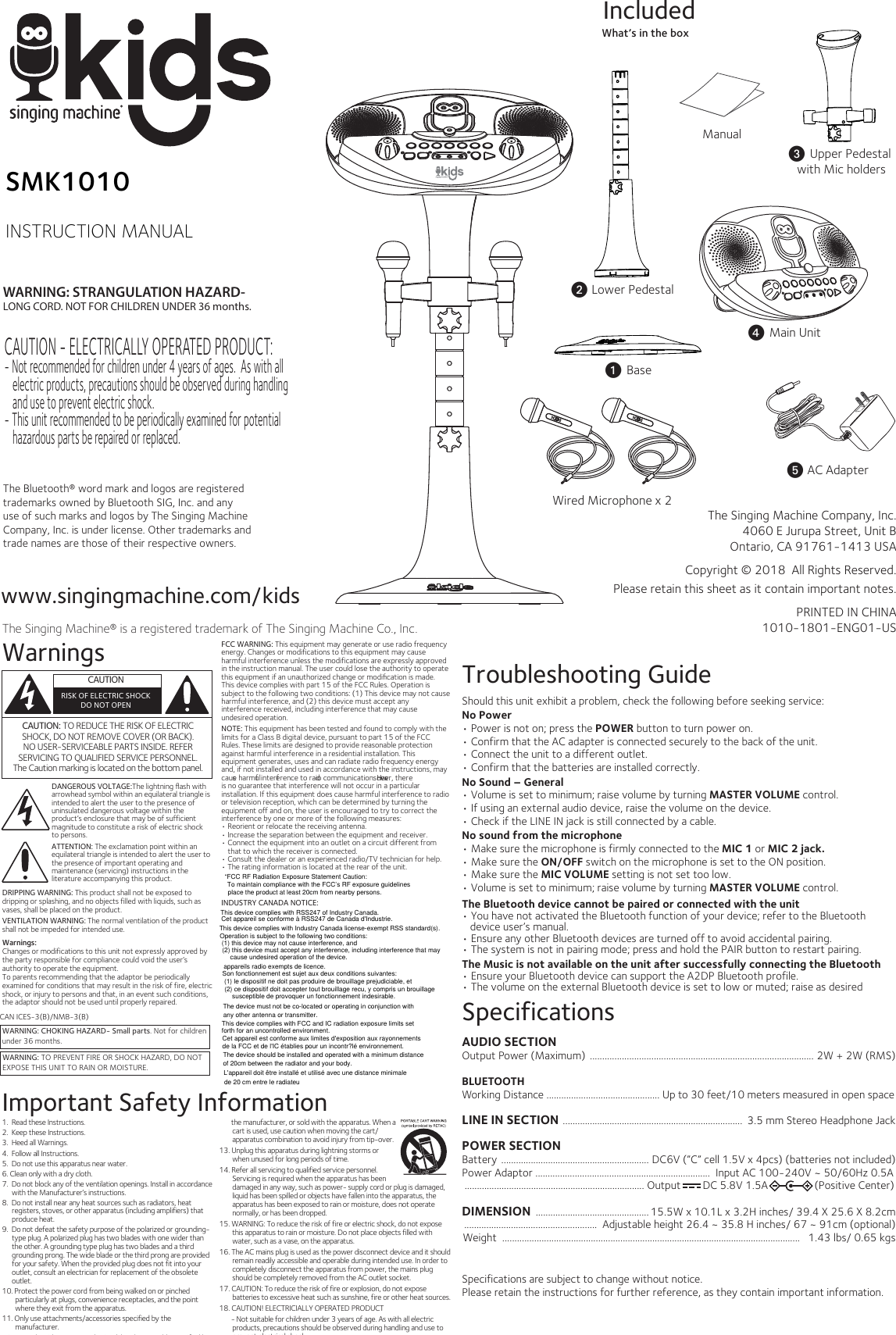 www.singingmachine.com/kidsThe Singing Machine® is a registered trademark of The Singing Machine Co., Inc.The Singing Machine Company, Inc.4060 E Jurupa Street, Unit BOntario, CA 91761-1413 USACopyright © 2018  All Rights Reserved.PRINTED IN CHINA1010-1801-ENG01-USManualv Lower PedestalWhat’s in the boxIncludedPlease retain this sheet as it contain important notes.SMK1010INSTRUCTION MANUALWarnings WARNING: CHOKING HAZARD- Small parts. Not for childrenunder 36 months.WARNING: TO PREVENT FIRE OR SHOCK HAZARD, DO NOT EXPOSE THIS UNIT TO RAIN OR MOISTURE.CAUTIONRISK OF ELECTRIC SHOCKDO NOT OPENImportant Safety InformationFCC WARNING: This equipment may generate or use radio frequency energy. Changes or modifications to this equipment may cause harmful interference unless the modifications are expressly approved in the instruction manual. The user could lose the authority to operate this equipment if an unauthorized change or modiﬁcation is made.This device complies with part 15 of the FCC Rules. Operation is subject to the following two conditions: (1) This device may not cause harmful interference, and (2) this device must accept any interference received, including interference that may cause undesired operation.NOTE: This equipment has been tested and found to comply with the limits for a Class B digital device, pursuant to part 15 of the FCC Rules. These limits are designed to provide reasonable protection against harmful interference in a residential installation. This equipment generates, uses and can radiate radio frequency energy and, if not installed and used in accordance with the instructions, may cause harmful interference to radio communications. However, there is no guarantee that interference will not occur in a particular installation. If this equipment does cause harmful interference to radio or television reception, which can be determined by turning the equipment off and on, the user is encouraged to try to correct the interference by one or more of the following measures:• Reorient or relocate the receiving antenna.• Increase the separation between the equipment and receiver.• Connect the equipment into an outlet on a circuit different from that to which the receiver is connected.• Consult the dealer or an experienced radio/TV technician for help.• The rating information is located at the rear of the unit.INDUSTRY CANADA NOTICE:CAN ICES-3(B)/NMB-3(B)CAUTION: TO REDUCE THE RISK OF ELECTRIC SHOCK, DO NOT REMOVE COVER (OR BACK). NO USER-SERVICEABLE PARTS INSIDE. REFER SERVICING TO QUALIFIED SERVICE PERSONNEL.The Caution marking is located on the bottom panel.  1.  Read these Instructions.   2.  Keep these Instructions.3.  Heed all Warnings.4.  Follow all Instructions.5.  Do not use this apparatus near water.6. Clean only with a dry cloth.7.  Do not block any of the ventilation openings. Install in accordance with the Manufacturer’s instructions.8.  Do not install near any heat sources such as radiators, heat registers, stoves, or other apparatus (including amplifiers) that produce heat.9.  Do not defeat the safety purpose of the polarized or grounding- type plug. A polarized plug has two blades with one wider than the other. A grounding type plug has two blades and a third grounding prong. The wide blade or the third prong are provided for your safety. When the provided plug does not fit into your outlet, consult an electrician for replacement of the obsolete outlet.10. Protect the power cord from being walked on or pinched particularly at plugs, convenience receptacles, and the point where they exit from the apparatus.11. Only use attachments/accessories specified by the manufacturer.12. Use only with a cart, stand, tripod, bracket, or table specified by        the manufacturer, or sold with the apparatus. When a cart is used, use caution when moving the cart/ apparatus combination to avoid injury from tip-over.13. Unplug this apparatus during lightning storms or when unused for long periods of time.14. Refer all servicing to qualified service personnel. Servicing is required when the apparatus has been damaged in any way, such as power- supply cord or plug is damaged, liquid has been spilled or objects have fallen into the apparatus, the apparatus has been exposed to rain or moisture, does not operate normally, or has been dropped.15. WARNING: To reduce the risk of fire or electric shock, do not expose this apparatus to rain or moisture. Do not place objects filled with water, such as a vase, on the apparatus.16. The AC mains plug is used as the power disconnect device and it should remain readily accessible and operable during intended use. In order to completely disconnect the apparatus from power, the mains plug should be completely removed from the AC outlet socket.17. CAUTION: To reduce the risk of fire or explosion, do not expose  batteries to excessive heat such as sunshine, fire or other heat sources.18. CAUTION! ELECTRICIALLY OPERATED PRODUCT        - Not suitable for children under 3 years of age. As with all electric products, precautions should be observed during handling and use to prevent electrical shock.DRIPPING WARNING: This product shall not be exposed to dripping or splashing, and no objects filled with liquids, such as vases, shall be placed on the product.VENTILATION WARNING: The normal ventilation of the product shall not be impeded for intended use.Warnings:Changes or modifications to this unit not expressly approved by the party responsible for compliance could void the user’s authority to operate the equipment. To parents recommending that the adaptor be periodically examined for conditions that may result in the risk of fire, electric shock, or injury to persons and that, in an event such conditions, the adaptor should not be used until properly repaired.  SpecificationsAUDIO SECTIONOutput Power (Maximum)  ........................................................................................... 2W + 2W (RMS)BLUETOOTHWorking Distance .............................................. Up to 30 feet/10 meters measured in open spaceLINE IN SECTION  .........................................................................  3.5 mm Stereo Headphone JackPOWER SECTIONBattery  ............................................................ DC6V (”C” cell 1.5V x 4pcs) (batteries not included)Power Adaptor .......................................................................  Input AC 100-240V ~ 50/60Hz 0.5A ......................................................................... Output        DC 5.8V 1.5A                 (Positive Center)DIMENSION  .............................................. 15.5W x 10.1L x 3.2H inches/ 39.4 X 25.6 X 8.2cm......................................................  Adjustable height 26.4 ~ 35.8 H inches/ 67 ~ 91cm (optional)Weight  .........................................................................................................................   1.43 lbs/ 0.65 kgsSpecifications are subject to change without notice.Please retain the instructions for further reference, as they contain important information.Troubleshooting GuideShould this unit exhibit a problem, check the following before seeking service:No Power• Power is not on; press the POWER button to turn power on.• Confirm that the AC adapter is connected securely to the back of the unit.• Connect the unit to a different outlet.• Confirm that the batteries are installed correctly.No Sound – General• Volume is set to minimum; raise volume by turning MASTER VOLUME control. • If using an external audio device, raise the volume on the device.• Check if the LINE IN jack is still connected by a cable.No sound from the microphone• Make sure the microphone is firmly connected to the MIC 1 or MIC 2 jack.• Make sure the ON/OFF switch on the microphone is set to the ON position.• Make sure the MIC VOLUME setting is not set too low.• Volume is set to minimum; raise volume by turning MASTER VOLUME control. The Bluetooth device cannot be paired or connected with the unit• You have not activated the Bluetooth function of your device; refer to the Bluetooth device user’s manual.• Ensure any other Bluetooth devices are turned off to avoid accidental pairing.• The system is not in pairing mode; press and hold the PAIR button to restart pairing.The Music is not available on the unit after successfully connecting the Bluetooth• Ensure your Bluetooth device can support the A2DP Bluetooth profile.• The volume on the external Bluetooth device is set to low or muted; raise as desiredWARNING: STRANGULATION HAZARD-LONG CORD. NOT FOR CHILDREN UNDER 36 months.The Bluetooth® word mark and logos are registered trademarks owned by Bluetooth SIG, Inc. and any use of such marks and logos by The Singing Machine Company, Inc. is under license. Other trademarks and trade names are those of their respective owners. Wired Microphone x 2DANGEROUS VOLTAGE:The lightning ﬂash with arrowhead symbol within an equilateral triangle is intended to alert the user to the presence of uninsulated dangerous voltage within the product’s enclosure that may be of sufficient magnitude to constitute a risk of electric shock to persons. ATTENTION: The exclamation point within an equilateral triangle is intended to alert the user to the presence of important operating and maintenance (servicing) instructions in the literature accompanying this product.y AC Adapterx Main Unitw Upper Pedestal with Mic holdersu BaseCAUTION - ELECTRICALLY OPERATED PRODUCT: - Not recommended for children under 4 years of ages.  As with all electric products, precautions should be observed during handling and use to prevent electric shock.- This unit recommended to be periodically examined for potential hazardous parts be repaired or replaced.“FCC RF Radiation Exposure Statement Caution:To maintain compliance with the FCC’s RF exposure guidelines place the product at least 20cm from nearby persons.This device complies with RSS247 of Industry Canada.This device complies with Industry Canada license-exempt RSS standard(s).Operation is subject to the following two conditions:  (1) this device may not cause interference, and (2) this device must accept any interference, including interference that maycause undesired operation of the device.  Cet appareil se conforme à RSS247 de Canada d&apos;Industrie.  appareils radio exempts de licence. Son fonctionnement est sujet aux deux conditions suivantes: (1) le dispositif ne doit pas produire de brouillage prejudiciable, et(2) ce dispositif doit accepter tout brouillage recu, y compris un brouillage susceptible de provoquer un fonctionnement indesirable.The device must not be co-located or operating in conjunction with any other antenna or transmitter. This device complies with FCC and IC radiation exposure limits set forth for an uncontrolled environment.  Cet appareil est conforme aux limites d&apos;exposition aux rayonnements de la FCC et de l&apos;IC établies pour un incontr?lé environnement.  The device should be installed and operated with a minimum distance of 20cm between the radiator and your body. L&apos;appareil doit être installé et utilisé avec une distance minimale de 20 cm entre le radiateu 