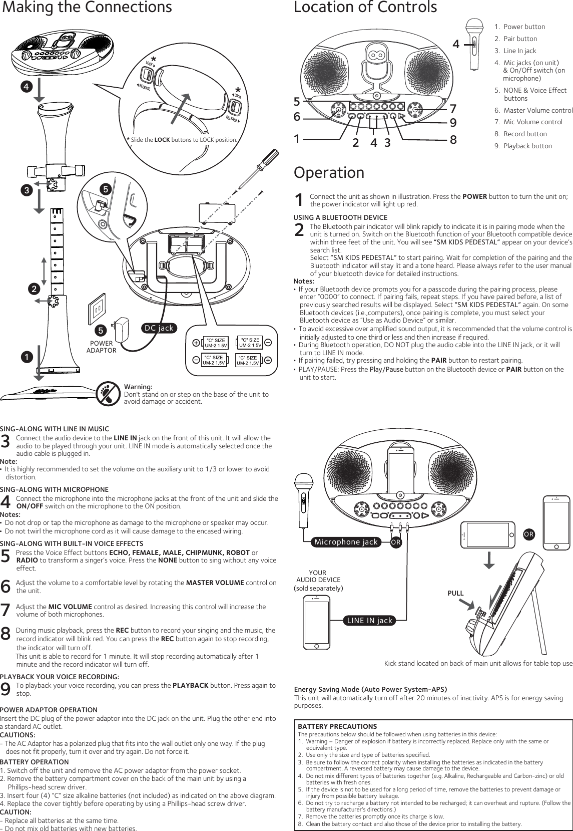 POWERADAPTORBATTERY PRECAUTIONSThe precautions below should be followed when using batteries in this device:1.  Warning – Danger of explosion if battery is incorrectly replaced. Replace only with the same or equivalent type.2.  Use only the size and type of batteries specified.3.  Be sure to follow the correct polarity when installing the batteries as indicated in the battery compartment. A reversed battery may cause damage to the device.4.  Do not mix different types of batteries together (e.g. Alkaline, Rechargeable and Carbon-zinc) or old batteries with fresh ones. 5.  If the device is not to be used for a long period of time, remove the batteries to prevent damage or injury from possible battery leakage.6.  Do not try to recharge a battery not intended to be recharged; it can overheat and rupture. (Follow the battery manufacturer’s directions.)7.  Remove the batteries promptly once its charge is low.8.  Clean the battery contact and also those of the device prior to installing the battery.   Making the Connections Location of ControlsOperation1 Connect the unit as shown in illustration. Press the POWER button to turn the unit on; the power indicator will light up red.USING A BLUETOOTH DEVICE2 The Bluetooth pair indicator will blink rapidly to indicate it is in pairing mode when the unit is turned on. Switch on the Bluetooth function of your Bluetooth compatible device within three feet of the unit. You will see “SM KIDS PEDESTAL” appear on your device’s search list.Select “SM KIDS PEDESTAL” to start pairing. Wait for completion of the pairing and the Bluetooth indicator will stay lit and a tone heard. Please always refer to the user manual of your bluetooth device for detailed instructions. Notes:•  If your Bluetooth device prompts you for a passcode during the pairing process, please enter “0000” to connect. If pairing fails, repeat steps. If you have paired before, a list of previously searched results will be displayed. Select “SM KIDS PEDESTAL” again. On some Bluetooth devices (i.e.,computers), once pairing is complete, you must select your Bluetooth device as “Use as Audio Device” or similar.•  To avoid excessive over amplified sound output, it is recommended that the volume control is initially adjusted to one third or less and then increase if required.•  During Bluetooth operation, DO NOT plug the audio cable into the LINE IN jack, or it will turn to LINE IN mode.•  If pairing failed, try pressing and holding the PAIR button to restart pairing.•  PLAY/PAUSE: Press the Play/Pause button on the Bluetooth device or PAIR button on the unit to start.Energy Saving Mode (Auto Power System-APS)This unit will automatically turn off after 20 minutes of inactivity. APS is for energy saving purposes.Warning: Don&apos;t stand on or step on the base of the unit to avoid damage or accident.DC jackuwvyySING-ALONG WITH LINE IN MUSIC3 Connect the audio device to the LINE IN jack on the front of this unit. It will allow the audio to be played through your unit. LINE IN mode is automatically selected once the audio cable is plugged in. Note:•  It is highly recommended to set the volume on the auxiliary unit to 1/3 or lower to avoid distortion. SING-ALONG WITH MICROPHONE4 Connect the microphone into the microphone jacks at the front of the unit and slide the ON/OFF switch on the microphone to the ON position.Notes: •  Do not drop or tap the microphone as damage to the microphone or speaker may occur.•  Do not twirl the microphone cord as it will cause damage to the encased wiring. SING-ALONG WITH BUILT-IN VOICE EFFECTS5 Press the Voice Effect buttons ECHO, FEMALE, MALE, CHIPMUNK, ROBOT or RADIO to transform a singer’s voice. Press the NONE button to sing without any voice effect. 6 Adjust the volume to a comfortable level by rotating the MASTER VOLUME control on the unit.7 Adjust the MIC VOLUME control as desired. Increasing this control will increase the volume of both microphones.8 During music playback, press the REC button to record your singing and the music, the record indicator will blink red. You can press the REC button again to stop recording, the indicator will turn off.         This unit is able to record for 1 minute. It will stop recording automatically after 1 minute and the record indicator will turn off. PLAYBACK YOUR VOICE RECORDING:9 To playback your voice recording, you can press the PLAYBACK button. Press again to stop.**LOC KRELEASELOCKRELEASE* Slide the LOCK buttons to LOCK position.xPOWER ADAPTOR OPERATIONInsert the DC plug of the power adaptor into the DC jack on the unit. Plug the other end into a standard AC outlet. CAUTIONS: - The AC Adaptor has a polarized plug that fits into the wall outlet only one way. If the plug does not fit properly, turn it over and try again. Do not force it.BATTERY OPERATION1. Switch off the unit and remove the AC power adaptor from the power socket.2. Remove the battery compartment cover on the back of the main unit by using a Phillips-head screw driver.  3. Insert four (4) “C” size alkaline batteries (not included) as indicated on the above diagram.4. Replace the cover tightly before operating by using a Phillips-head screw driver.CAUTION:- Replace all batteries at the same time. - Do not mix old batteries with new batteries.Microphone jackLINE IN jackYOUR AUDIO DEVICE(sold separately)ORPULLORKick stand located on back of main unit allows for table top use16325487941.  Power button2.  Pair button3.  Line In jack4.  Mic jacks (on unit)     &amp; On/Off switch (on      microphone)5.  NONE &amp; Voice Effect        buttons6.  Master Volume control7.  Mic Volume control8.  Record button9.  Playback button