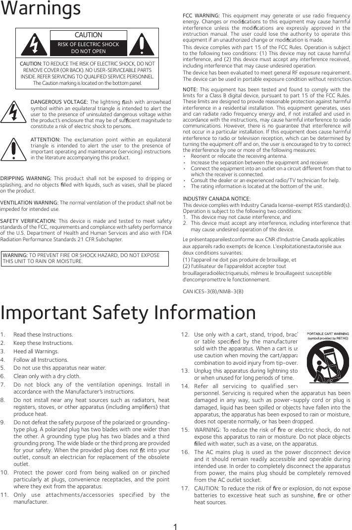 WarningsCAUTION: TO REDUCE THE RISK OF ELECTRIC SHOCK, DO NOT REMOVE COVER (OR BACK). NO USER-SERVICEABLE PARTS INSIDE. REFER SERVICING TO QUALIFIED SERVICE PERSONNEL. The Caution marking is located on the bottom panel.DANGEROUS VOLTAGE: The lightning  ash with arrowhead symbol within an equilateral triangle is intended to alert the user to the presence of uninsulated dangerous voltage within the product’s enclosure that may be of suf cient magnitude to constitute a risk of electric shock to persons.WARNING: TO PREVENT FIRE OR SHOCK HAZARD, DO NOT EXPOSE THIS UNIT TO RAIN OR MOISTURE.ATTENTION:  The  exclamation  point  within  an  equilateral triangle  is  intended  to  alert  the  user  to  the  presence  of important operating and maintenance (servicing) instructions in the literature accompanying this product.FCC  WARNING:  This  equipment  may  generate  or  use  radio  frequency energy. Changes or modi cations to this equipment may cause harmful interference  unless  the  modi cations  are  expressly  approved  in  the instruction  manual.  The  user  could  lose  the  authority  to  operate  this equipment if an unauthorized change or modi cation is made.This device complies with part 15 of the FCC Rules. Operation is subject to the following two conditions: (1) This device may not cause harmful interference, and (2) this device must accept any interference received, including interference that may cause undesired operation.INDUSTRY CANADA NOTICE:This device complies with Industry Canada Iicense-exempt RSS standard(s). Operation is subject to the following two conditions: 1. This device may not cause interference, and 2. This device must accept any interference, including interference that may cause undesired operation of the device.DRIPPING  WARNING:  This  product  shall  not  be  exposed  to  dripping  or splashing, and no objects  lled with liquids, such as vases, shall be placed on the product.VENTILATION WARNING: The normal ventilation of the product shall not be impeded for intended use.SAFETY  VERIFICATION:  This  device  is  made  and  tested  to  meet  safety standards of the FCC, requirements and compliance with safety performance of the U.S. Department of Health and Human Services and also with FDA Radiation Performance Standards 21 CFR Subchapter.NOTE:  This  equipment  has  been  tested  and  found  to  comply  with  the limits for a Class B digital device, pursuant to part  15 of the FCC Rules. These limits are designed to provide reasonable protection against harmful interference  in  a residential installation.  This  equipment  generates, uses and can  radiate radio frequency energy and,  if  not installed and  used in accordance with the instructions, may cause harmful interference to radio communications.  However, there  is  no  guarantee  that interference will not occur in a particular installation. If this equipment does cause harmful interference to radio or television reception, which can be determined by turning the equipment off and on, the user is encouraged to try to correct the interference by one or more of the following measures:•  Reorient or relocate the receiving antenna.•  Increase the separation between the equipment and receiver.•  Connect the equipment into an outlet on a circuit different from that to which the receiver is connected.•  Consult the dealer or an experienced radio/TV technician for help.•  The rating information is located at the bottom of the unit.Important Safety Information1.  Read these Instructions.2.  Keep these Instructions.3.  Heed all Warnings.4.  Follow all Instructions.5.  Do not use this apparatus near water.6.  Clean only with a dry cloth.7.  Do  not  block  any  of  the  ventilation  openings.  Install  in accordance with the Manufacturer’s instructions.8.  Do  not  install  near  any  heat sources  such  as  radiators,  heat registers, stoves, or other apparatus (including ampli ers) that produce heat.9.  Do not defeat the safety purpose of the polarized or grounding-type plug. A polarized plug has two blades with one wider than the  other. A  grounding type plug  has two  blades  and a  third grounding prong. The wide blade or the third prong are provided for your safety. When the provided plug does not  t into your outlet, consult an electrician for replacement of the obsolete outlet.10.  Protect  the  power  cord  from  being  walked  on  or  pinched particularly  at  plugs,  convenience  receptacles,  and  the  point where they exit from the apparatus.11.  Only  use  attachments/accessories  specified  by  the manufacturer.12.  Use only with  a cart, stand,  tripod, bracket, or  table  speci ed  by  the  manufacturer,  or sold with the apparatus. When a cart is used, use caution when moving the cart/apparatus combination to avoid injury from tip-over.13.  Unplug this apparatus during lightning storms or when unused for long periods of time.14.  Refer  all  servicing  to  qualified  service personnel. Servicing is required when the apparatus has been damaged  in  any  way,  such  as  power-supply  cord  or  plug  is damaged, liquid has been spilled or objects have fallen into the apparatus, the apparatus has been exposed to rain or moisture, does not operate normally, or has been dropped.15.  WARNING: To reduce the risk of  re or electric shock, do not expose this apparatus to rain or moisture. Do not place objects lled with water, such as a vase, on the apparatus.16.  The  AC  mains  plug  is  used  as  the power disconnect  device and it  should  remain  readily  accessible  and  operable  during intended use. In order to completely disconnect the apparatus from power,  the  mains  plug  should be  completely  removed from the AC outlet socket.17. CAUTION: To reduce the risk of  re or explosion, do not expose batteries  to  excessive  heat  such  as  sunshine,   rehto ro erheat sources.CAN ICES-3(B)/NMB-3(B)CAUTIONRISK OF ELECTRIC SHOCKDO NOT OPEN1The device has been evaluated to meet general RF exposure requirement. The device can be used in portable exposure condition without restriction.Le présentappareilestconforme aux CNR d&apos;Industrie Canada applicables aux appareils radio exempts de licence. L&apos;exploitationestautorisée aux deux conditions suivantes:(1) l&apos;appareil ne doit pas produire de brouillage, et(2) l&apos;utilisateur de l&apos;appareildoit accepter tout brouillageradioélectriquesubi, mêmesi le brouillageest susceptible d&apos;encompromettre le fonctionnement.