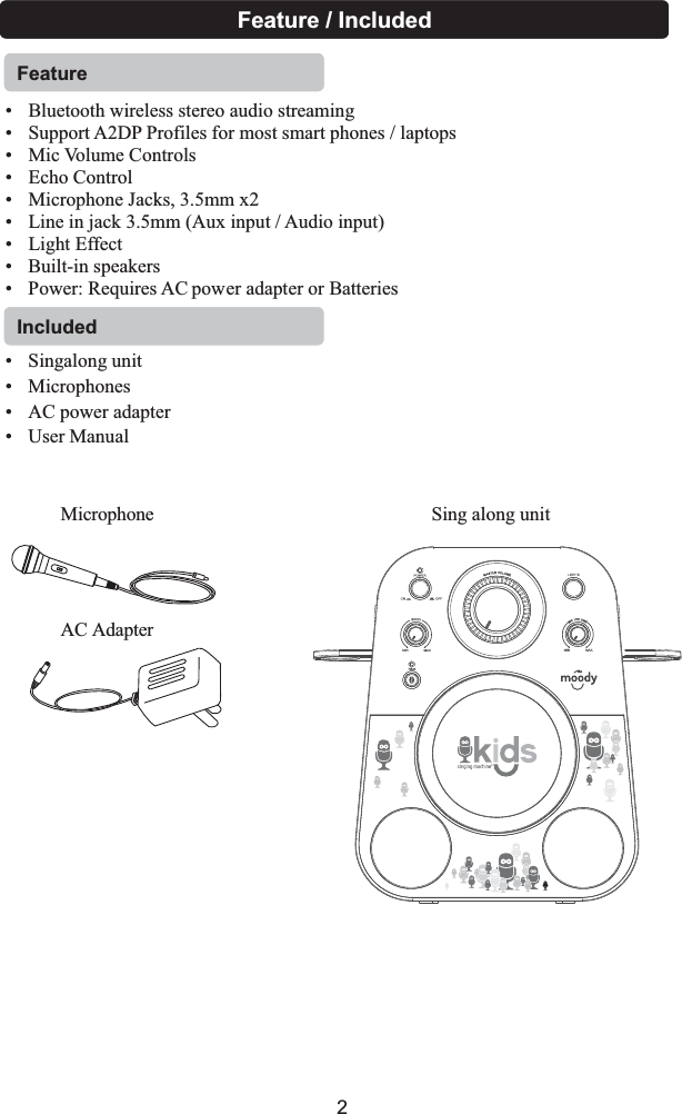  • Bluetooth wireless stereo audio streaming• Support A2DP Profiles for most smart phones / laptops• Mic Volume Controls• Echo Control• Microphone Jacks, 3.5mm x2• Line in jack 3.5mm (Aux input / Audio input)• Light EffectFeatureFeature / Included• Built-in speakers• Power: Requires AC power adapter or Batteries• Singalong unit • Microphones• AC power adapter• User ManualMicrophoneAC AdapterSing along unitIncluded2