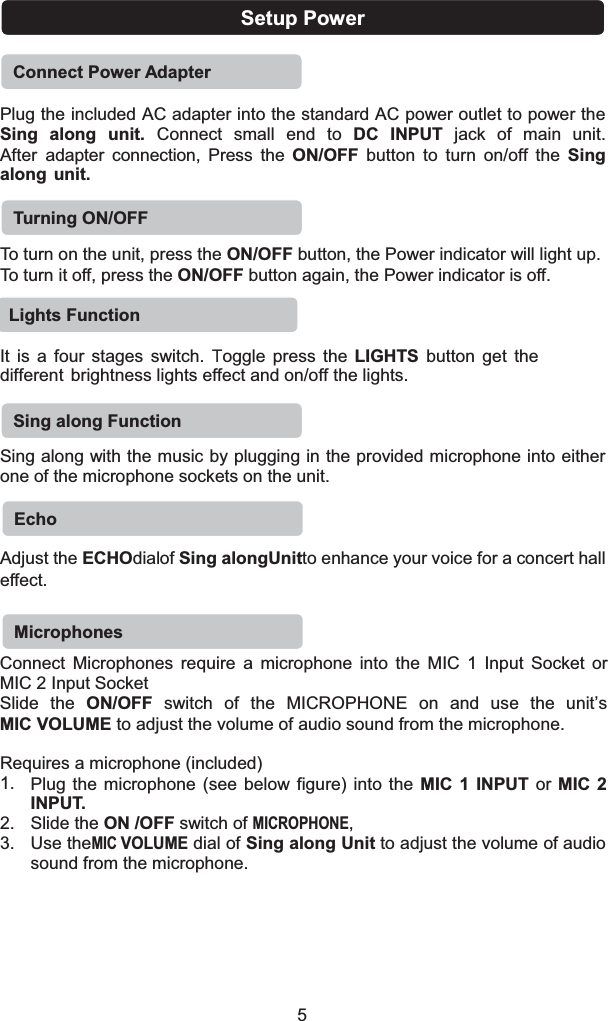 Setup PowerConnect Power AdapterPlug the included AC adapter into the standard AC power outlet to power the Sing  along  unit.  Connect  small  end  to  DC  INPUT jack  of  main  unit. After adapter connection, Press the ON/OFF button to turn on/off the Sing along unit. To turn on the unit, press the ON/OFF button, the Power indicator will light up.To turn it off, press the ON/OFF button again, the Power indicator is off.It is a four stages switch. Toggle press the LIGHTS button get the different brightness lights effect and on/off the lights. Sing along with the music by plugging in the provided microphone into either one of the microphone sockets on the unit.Adjust the ECHOdialof Sing alongUnitto enhance your voice for a concert hall effect.Connect Microphones require a microphone into the MIC 1 Input Socket or MIC 2 Input SocketSlide the ON/OFF switch of the MICROPHONE on and use the unit’s MIC VOLUME to adjust the volume of audio sound from the microphone.Requires a microphone (included) 1. Plug the microphone (see below figure) into the MIC 1 INPUT or MIC 2INPUT.2. Slide the ON /OFF switch of MICROPHONE,3. Use theMIC VOLUMEdial of Sing along Unit to adjust the volume of audio5sound from the microphone.Turning ON/OFFLights FunctionSing along FunctionEchoMicrophones