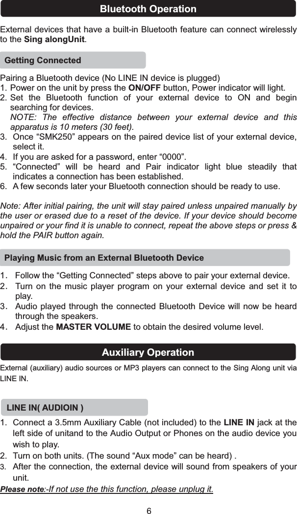 External devices that have a built-in Bluetooth feature can connect wirelessly to the Sing alongUnit.Bluetooth OperationPairing a Bluetooth device (No LINE IN device is plugged)1. Power on the unit by press the ON/OFF button, Power indicator will light.2. Set the Bluetooth function of your external device to ON and begin searching for devices. NOTE: The effective distance between your external device and this apparatus is 10 meters (30 feet).3. Once “SMK250” appears on the paired device list of your external device, select it.4. If you are asked for a password, enter “0000”.5. “Connected” will be heard and Pair indicator light blue steadily that indicates a connection has been established.6. A few seconds later your Bluetooth connection should be ready to use.Note: After initial pairing, the unit will stay paired unless unpaired manually by the user or erased due to a reset of the device. If your device should become unpaired or your find it is unable to connect, repeat the above steps or press &amp; hold the PAIR button again.1ˊFollow the “Getting Connected” steps above to pair your external device.2ˊTurn on the music player program on your external device and set it to play. 3ˊAudio played through the connected Bluetooth Device will now be heard through the speakers.4ˊAdjust the MASTER VOLUME to obtain the desired volume level.Getting ConnectedPlaying Music from an External Bluetooth DeviceExternal (auxiliary) audio sources or MP3 players can connect to the Sing Along unit via LINE IN. 1. Connect a 3.5mm Auxiliary Cable (not included) to the LINE IN jack at the left side of unitand to the Audio Output or Phones on the audio device you wish to play.2. Turn on both units. (The sound “Aux mode” can be heard) .3. After the connection, the external device will sound from speakers of your unit.Please note:-If not use the this function, please unplug it.LINE IN( AUDIOIN) Auxiliary Operation6