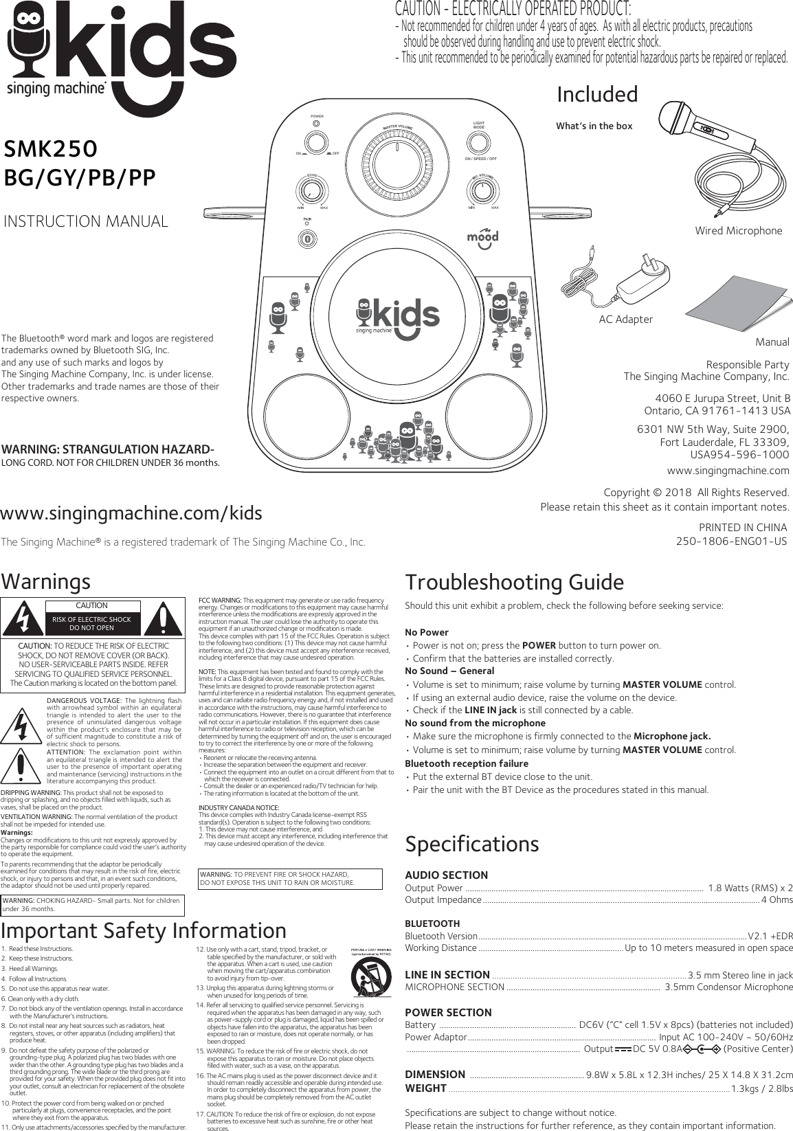 www.singingmachine.com/kidsThe Singing Machine® is a registered trademark of The Singing Machine Co., Inc.PRINTED IN CHINA250-1806-ENG01-USManual   Responsible PartyThe Singing Machine Company, Inc. What’s in the boxIncludedwww.singingmachine.comCopyright © 2018  All Rights Reserved.Please retain this sheet as it contain important notes.SMK250BG/GY/PB/PPINSTRUCTION MANUALWarningsDANGEROUS  VOLTAGE:  The  lightning  ﬂash with arrowhead symbol within an equilateral triangle  is intended  to  alert the user to  the presence of uninsulated  dangerous  voltage within the product’s enclosure that may  be of sufficient magnitude to constitute a risk of electric shock to persons.WARNING: CHOKING HAZARD- Small parts. Not for childrenunder 36 months.WARNING: TO PREVENT FIRE OR SHOCK HAZARD, DO NOT EXPOSE THIS UNIT TO RAIN OR MOISTURE.ATTENTION:  The  exclamation  point  within an equilateral triangle is intended to alert the user to the presence of important operating and maintenance (servicing) instructions in the literature accompanying this product.  CAUTIONRISK OF ELECTRIC SHOCKDO NOT OPENImportant Safety InformationFCC WARNING: This equipment may generate or use radio frequency energy. Changes or modifications to this equipment may cause harmful interference unless the modifications are expressly approved in the instruction manual. The user could lose the authority to operate this equipment if an unauthorized change or modiﬁcation is made.This device complies with part 15 of the FCC Rules. Operation is subject to the following two conditions: (1) This device may not cause harmful interference, and (2) this device must accept any interference received, including interference that may cause undesired operation.NOTE: This equipment has been tested and found to comply with the limits for a Class B digital device, pursuant to part 15 of the FCC Rules. These limits are designed to provide reasonable protection against harmful interference in a residential installation. This equipment generates, uses and can radiate radio frequency energy and, if not installed and used in accordance with the instructions, may cause harmful interference to radio communications. However, there is no guarantee that interference will not occur in a particular installation. If this equipment does cause harmful interference to radio or television reception, which can be determined by turning the equipment off and on, the user is encouraged to try to correct the interference by one or more of the following measures:• Reorient or relocate the receiving antenna.• Increase the separation between the equipment and receiver.• Connect the equipment into an outlet on a circuit different from that to which the receiver is connected.• Consult the dealer or an experienced radio/TV technician for help.• The rating information is located at the bottom of the unit.INDUSTRY CANADA NOTICE:This device complies with Industry Canada Iicense-exempt RSS standard(s). Operation is subject to the following two conditions: 1. This device may not cause interference, and 2. This device must accept any interference, including interference that may cause undesired operation of the device.CAUTION: TO REDUCE THE RISK OF ELECTRIC SHOCK, DO NOT REMOVE COVER (OR BACK). NO USER-SERVICEABLE PARTS INSIDE. REFER SERVICING TO QUALIFIED SERVICE PERSONNEL.The Caution marking is located on the bottom panel.  1.  Read these Instructions.2.  Keep these Instructions.3.  Heed all Warnings.4.  Follow all Instructions.5.  Do not use this apparatus near water.6. Clean only with a dry cloth.7.  Do not block any of the ventilation openings. Install in accordance with the Manufacturer’s instructions.8.  Do not install near any heat sources such as radiators, heat registers, stoves, or other apparatus (including amplifiers) that produce heat.9.  Do not defeat the safety purpose of the polarized or grounding-type plug. A polarized plug has two blades with one wider than the other. A grounding type plug has two blades and a third grounding prong. The wide blade or the third prong are provided for your safety. When the provided plug does not fit into your outlet, consult an electrician for replacement of the obsolete outlet.10. Protect the power cord from being walked on or pinched particularly at plugs, convenience receptacles, and the point where they exit from the apparatus.11. Only use attachments/accessories specified by the manufacturer.12. Use only with a cart, stand, tripod, bracket, or table specified by the manufacturer, or sold with the apparatus. When a cart is used, use caution when moving the cart/apparatus combination to avoid injury from tip-over.13. Unplug this apparatus during lightning storms or when unused for long periods of time.14. Refer all servicing to qualified service personnel. Servicing is required when the apparatus has been damaged in any way, such as power-supply cord or plug is damaged, liquid has been spilled or objects have fallen into the apparatus, the apparatus has been exposed to rain or moisture, does not operate normally, or has been dropped.15. WARNING: To reduce the risk of fire or electric shock, do not expose this apparatus to rain or moisture. Do not place objects filled with water, such as a vase, on the apparatus.16. The AC mains plug is used as the power disconnect device and it should remain readily accessible and operable during intended use. In order to completely disconnect the apparatus from power, the mains plug should be completely removed from the AC outlet socket.17. CAUTION: To reduce the risk of fire or explosion, do not expose batteries to excessive heat such as sunshine, fire or other heat sources.DRIPPING WARNING: This product shall not be exposed to dripping or splashing, and no objects filled with liquids, such as vases, shall be placed on the product.VENTILATION WARNING: The normal ventilation of the product shall not be impeded for intended use.Warnings:Changes or modifications to this unit not expressly approved by the party responsible for compliance could void the user’s authority to operate the equipment. To parents recommending that the adaptor be periodically examined for conditions that may result in the risk of fire, electric shock, or injury to persons and that, in an event such conditions, the adaptor should not be used until properly repaired. SpecificationsAUDIO SECTIONOutput Power ..............................................................................................................  1.8 Watts (RMS) x 2Output Impedance................................................................................................................................ 4 OhmsBLUETOOTHBluetooth Version............................................................................................................................V2.1 +EDRWorking Distance ................................................................... Up to 10 meters measured in open spaceLINE IN SECTION .....................................................................................3.5 mm Stereo line in jackMICROPHONE SECTION .......................................................................  3.5mm Condensor MicrophonePOWER SECTIONBattery ............................................................... DC6V (”C” cell 1.5V x 8pcs) (batteries not included)Power Adaptor....................................................................................... Input AC 100-240V ~ 50/60Hz................................................................................ Output        DC 5V 0.8A (Positive Center)DIMENSION  ..................................................... 9.8W x 5.8L x 12.3H inches/ 25 X 14.8 X 31.2cmWEIGHT ...........................................................................................................................1.3kgs / 2.8lbsSpecifications are subject to change without notice.Please retain the instructions for further reference, as they contain important information. Troubleshooting GuideShould this unit exhibit a problem, check the following before seeking service:No Power• Power is not on; press the POWER button to turn power on.• Confirm that the batteries are installed correctly.No Sound – General• Volume is set to minimum; raise volume by turning MASTER VOLUME control. • If using an external audio device, raise the volume on the device.• Check if the LINE IN jack is still connected by a cable.No sound from the microphone• Make sure the microphone is firmly connected to the Microphone jack.• Volume is set to minimum; raise volume by turning MASTER VOLUME control. Bluetooth reception failure• Put the external BT device close to the unit.• Pair the unit with the BT Device as the procedures stated in this manual.AC AdapterWARNING: STRANGULATION HAZARD-LONG CORD. NOT FOR CHILDREN UNDER 36 months.LIGHTMODEON / SPEED / OFFON OFFPOWERWired MicrophoneThe Bluetooth® word mark and logos are registered trademarks owned by Bluetooth SIG, Inc. and any use of such marks and logos by The Singing Machine Company, Inc. is under license. Other trademarks and trade names are those of their respective owners. CAUTION - ELECTRICALLY OPERATED PRODUCT: - Not recommended for children under 4 years of ages.  As with all electric products, precautionsshould be observed during handling and use to prevent electric shock.- This unit recommended to be periodically examined for potential hazardous parts be repaired or replaced. 4060 E Jurupa Street, Unit B Ontario, CA 91761-1413 USA6301 NW 5th Way, Suite 2900, Fort Lauderdale, FL 33309, USA954-596-1000