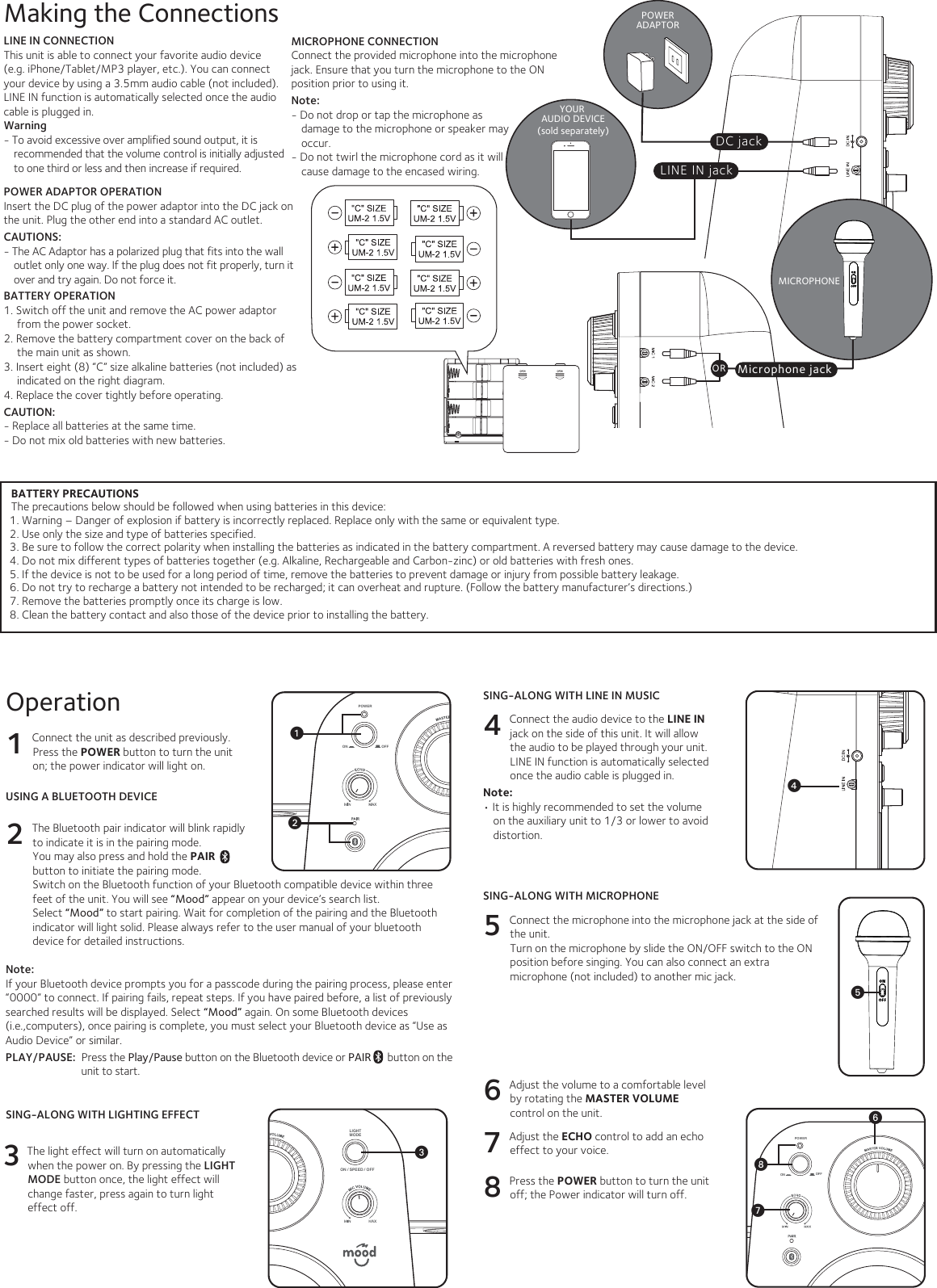 SpecificationsAUDIO SECTIONOutput Power ..............................................................................................................  1.8 Watts (RMS) x 2Output Impedance................................................................................................................................ 4 OhmsBLUETOOTHBluetooth Version............................................................................................................................V2.1 +EDRWorking Distance ................................................................... Up to 10 meters measured in open spaceLINE IN SECTION .....................................................................................3.5 mm Stereo line in jackMICROPHONE SECTION .......................................................................  3.5mm Condensor MicrophonePOWER SECTIONBattery ............................................................... DC6V (”C” cell 1.5V x 8pcs) (batteries not included)Power Adaptor....................................................................................... Input AC 100-240V ~ 50/60Hz................................................................................ Output        DC 5V 0.8A                 (Positive Center)DIMENSION  ..................................................... 9.8W x 5.8L x 12.3H inches/ 25 X 14.8 X 31.2cmWEIGHT ...........................................................................................................................1.3kgs / 2.8lbsSpecifications are subject to change without notice.Please retain the instructions for further reference, as they contain important information.                                             Microphone jackMICROPHONEPOWERADAPTORDC jackBATTERY PRECAUTIONSThe precautions below should be followed when using batteries in this device:1. Warning – Danger of explosion if battery is incorrectly replaced. Replace only with the same or equivalent type.2. Use only the size and type of batteries specified.3. Be sure to follow the correct polarity when installing the batteries as indicated in the battery compartment. A reversed battery may cause damage to the device.4. Do not mix different types of batteries together (e.g. Alkaline, Rechargeable and Carbon-zinc) or old batteries with fresh ones. 5. If the device is not to be used for a long period of time, remove the batteries to prevent damage or injury from possible battery leakage.6. Do not try to recharge a battery not intended to be recharged; it can overheat and rupture. (Follow the battery manufacturer’s directions.)7. Remove the batteries promptly once its charge is low.8. Clean the battery contact and also those of the device prior to installing the battery.   LINE IN jackYOUR AUDIO DEVICE(sold separately)LINE IN CONNECTIONThis unit is able to connect your favorite audio device (e.g. iPhone/Tablet/MP3 player, etc.). You can connect your device by using a 3.5mm audio cable (not included). LINE IN function is automatically selected once the audio cable is plugged in.Warning - To avoid excessive over amplified sound output, it is recommended that the volume control is initially adjusted to one third or less and then increase if required.Making the ConnectionsMICROPHONE CONNECTIONConnect the provided microphone into the microphone  jack. Ensure that you turn the microphone to the ON position prior to using it. Note: - Do not drop or tap the microphone as damage to the microphone or speaker may occur.- Do not twirl the microphone cord as it will cause damage to the encased wiring. POWER ADAPTOR OPERATIONInsert the DC plug of the power adaptor into the DC jack on the unit. Plug the other end into a standard AC outlet. CAUTIONS: - The AC Adaptor has a polarized plug that fits into the wall outlet only one way. If the plug does not fit properly, turn it over and try again. Do not force it.BATTERY OPERATION1. Switch off the unit and remove the AC power adaptor from the power socket.2. Remove the battery compartment cover on the back of the main unit as shown.  3. Insert eight (8) “C” size alkaline batteries (not included) as indicated on the right diagram.4. Replace the cover tightly before operating.CAUTION:- Replace all batteries at the same time. - Do not mix old batteries with new batteries.Operation1 Connect the unit as described previously. Press the POWER button to turn the unit on; the power indicator will light on.USING A BLUETOOTH DEVICE2 The Bluetooth pair indicator will blink rapidly to indicate it is in the pairing mode. You may also press and hold the PAIR  button to initiate the pairing mode.Switch on the Bluetooth function of your Bluetooth compatible device within three feet of the unit. You will see “Mood” appear on your device’s search list.Select “Mood” to start pairing. Wait for completion of the pairing and the Bluetooth indicator will light solid. Please always refer to the user manual of your bluetooth device for detailed instructions. Note:If your Bluetooth device prompts you for a passcode during the pairing process, please enter “0000” to connect. If pairing fails, repeat steps. If you have paired before, a list of previously searched results will be displayed. Select “Mood” again. On some Bluetooth devices (i.e.,computers), once pairing is complete, you must select your Bluetooth device as “Use as Audio Device” or similar.PLAY/PAUSE:  Press the Play/Pause button on the Bluetooth device or PAIR      button on the unit to start.SING-ALONG WITH LINE IN MUSIC4 Connect the audio device to the LINE IN jack on the side of this unit. It will allow the audio to be played through your unit. LINE IN function is automatically selected once the audio cable is plugged in. Note: • It is highly recommended to set the volume on the auxiliary unit to 1/3 or lower to avoid distortion. SING-ALONG WITH MICROPHONE5 Connect the microphone into the microphone jack at the side of the unit. Turn on the microphone by slide the ON/OFF switch to the ON position before singing. You can also connect an extra microphone (not included) to another mic jack. 6 Adjust the volume to a comfortable level by rotating the MASTER VOLUME control on the unit.7 Adjust the ECHO control to add an echo effect to your voice.8 Press the POWER button to turn the unit off; the Power indicator will turn off. SING-ALONG WITH LIGHTING EFFECT3  The light effect will turn on automatically when the power on. By pressing the LIGHT MODE button once, the light effect will  change faster, press again to turn light effect off.LIGHTMODEON / SPEED / OFFON OFFPOWERLIGHTMODEON / SPEED / OFFON OFFPOWERuvON OFFPOWERwxWVUORy