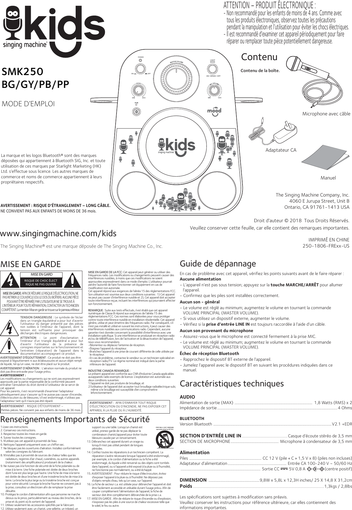 www.singingmachine.com/kidsThe Singing Machine® est une marque déposée de The Singing Machine Co., Inc.The Singing Machine Company, Inc.4060 E Jurupa Street, Unit BOntario, CA 91761-1413 USADroit d’auteur © 2018  Tous Droits Réservés.IMPRIMÉ EN CHINE250-1806-FRExx-USManuelContenu de la boîte.ContenuVeuillez conserver cette feuille, car elle contient des remarques importantes.SMK250BG/GY/PB/PPMODE D’EMPLOIMISE EN GARDEAVERTISSEMENT :  RISQUE D&apos;ÉTOUFFEMENT – Petites pièces. Ne convient pas aux enfants de moins de 36 mois.AVERTISSEMENT :  AFIN D’ENRAYER TOUT RISQUE D’ÉLECTROCUTION OU D’INCENDIE, NE PAS EXPOSER CET APPAREIL À LA PLUIE OU À L’HUMIDITÉ.  MISE EN GARDRISQUE DE CHOC ÉLECTRIQUE NE PAS OUVRIRRenseignements Importants de SécuritéMISE EN GARDE DE LA FCC: Cet appareil peut générer ou utiliser des fréquences radio. Les modifications ou changements peuvent causer des interférences nuisibles, à moins que ces modifications ne soient approuvées expressément dans ce mode d’emploi. L’utilisateur pourrait perdre l’autorité de faire fonctionner cet équipement en cas de modification non autorisée. Cet appareil répond aux exigences de l’alinéa 15 des règlementations FCC. Son utilisation est soumise aux deux conditions suivantes : 1) Cet appareil ne peut pas causer d’interférence nuisible et 2), Cet appareil doit accepter toute interférence reçue, incluant les interférences qui pourraient affecter son fonctionnement.REMARQUE : Suite aux tests effectués, il est établi que cet appareil numérique de Classe B répond aux exigences de l’alinéa 15 des réglementations FCC. Ces normes sont élaborées pour vous protéger contre toute interférence nuisible en installation résidentielle. Cet appareil génère, utilise et peut émettre des fréquences radio. Par conséquent, s’il n’est pas installé et utilisé en suivant les instructions, il peut causer des interférences nuisibles aux communications radio. Cependant, aucune garantie n’est donnée concernant la possibilité d’interférence avec une installation spécifique. Si une interférence se produisait en réception radio et/ou de télédiffusion, lors de l’activation et la désactivation de l’appareil, nous vous recommandons •Réorientez ou déplacez l’antenne de réception.•Éloignez l’appareil du récepteur.•Branchez l’appareil à une prise de courant différente de celle utilisée par le récepteur.•En cas de problème, contactez le vendeur ou un technicien spécialisé en réception radio/TV. Le régime nominal est indiqué dans la partie inférieure de l’appareil.INDUSTRIE CANADA REMARQUE :Le présent appareil est conforme aux CNR d&apos;Industrie Canada applicables auxappareils radio exempts de licence. L&apos;exploitation est autorisée aux deux conditions suivantes:  1.l&apos;appareil ne doit pas produire de brouillage, et2.l&apos;utilisateur de l&apos;appareil doit accepter tout brouillage radioélectrique subi, même si le brouillage est susceptible d&apos;en compromettre lefonctionnement.MISE EN GARDE: AFIN DE RÉDUIRE LE RISQUE D’ÉLECTROCUTION, NE PAS RETIRER LE COUVERCLE (OU LE DOS DU BOÎTIER). AUCUNE PIÈCE POUVANT ÊTRE RÉPARÉE PAR L’UTILISATEUR NE SE TROUVE À L’INTÉRIEUR. POUR TOUTE RÉPARATION, CONTACTER UN TECHNICIEN COMPÉTENT. La mention Mise en garde se trouve sur le panneau inférieur.1.Lisez ces instructions.2. Conservez ces instructions.3. Respectez toutes les mises en garde.4. Suivez toutes les consignes.5. N’utilisez pas cet appareil à proximité de l’eau.6. Nettoyez l’appareil uniquement avec un chiffon sec.7. Ne bloquez pas les ouvertures d’aération. Installez conformément selon les consignes du fabricant.8. N’installez pas à proximité de sources de chaleur telles que les radiateurs, registres d’air chaud, cuisinières, ou autres appareils (notamment des amplificateurs) produisant de la chaleur.9. Ne nuisez pas à la fonction de sécurité de la fiche polarisée ou de mise à la terre. Une fiche polarisée est dotée de deux broches dont l’une est plus large que l’autre. Une fiche de mise à la terre est dotée de deux broches et d’une troisième broche de mise à la terre. La broche la plus large ou la troisième broche est conçue pour votre sécurité. Lorsque la broche fournie ne convient pas à la prise, consultez un électricien afin de remplacer la prise désuète.10. Protégez le cordon d’alimentation afin que personne ne marche dessus ou le pince, particulièrement au niveau des broches, de la prise et du point où ils sortent de l’appareil.11. Utilisez seulement les accessoires spécifiés par le fabricant.12. Utilisez seulement avec un chariot, une sellette, un trépied, un        support ou une table. Lorsqu’un chariot est utilisé, prenez garde de ne pas déplacer la combinaison chariot/appareil pour éviter toute blessure causée par un renversement.13. Débranchez cet appareil durant un orage ou lorsqu’il n’est pas utilisé pendant de longues périodes.14. Confiez toutes les réparations à un technicien compétent. La réparation s’avère nécessaire lorsque l’appareil a été endommagé, par exemple, si le cordon d’alimentation ou la fiche a été endommagé, du liquide a été renversé ou des objets sont tombés dans l’appareil, ou si l’appareil a été exposé à la pluie ou à l’humidité, ne fonctionne pas normalement, ou a été échappé.15. AVERTISSEMENT : Pour réduire le risque d’électrocution, évitez d’exposer l’appareil à la pluie ou à l’humidité. Ne déposez pas d’objets remplis d’eau, tels qu’un vase, sur l’appareil.16. La fiche de secteur c.a. est utilisée pour débrancher l’appareil et doit être facilement accessible et utilisable durant l’usage prévu. Afin de couper complètement l’alimentation de l’appareil, la fiche de secteur doit être complètement débranchée de la prise c.a.17. MISE EN GARDE : Afin de réduire le risque d’incendie ou d’explosion, n’exposez pas les piles à une source de chaleur excessive telle que le soleil, le feu ou autre.AVERTISSEMENT D’ÉGOUTTEMENT : Ce produit ne doit pas être exposé à l’égouttement ni aux éclaboussures et aucun objet rempli de liquide, tel qu’un vase, ne doit être placé sur le produit. AVERTISSEMENT D’AÉRATION :  L’aération normale du produit ne doit pas être entravée pour l’usage prévu.AVERTISSEMENT : Les modifications ou changements qui ne sont pas expressément approuvés par la partie responsable de la conformité peuvent entraîner l’annulation du droit donné à l’utilisateur de se servir de cet appareil.Pour les parents, il est recommandé d’examiner l’adaptateur périodiquement pour s’assurer qu’il ne puisse pas causer d’incendie, d’électrocution ou de blessures; s’il est endommagé, n’utilisez pas l’adaptateur tant qu’il n’aura pas été réparé.  Caractéristiques techniquesAUDIO Alimentation de sortie (MAX) .................................................................................  1,8 Watts (RMS) x 2Impédance de sortie.............................................................................................................................4 OhmsBLUETOOTHVersion Bluetooth ...........................................................................................................................V2.1 +EDRSECTION D’ENTRÉE LINE IN............................................. Casque d’écoute stéréo de 3,5 mmSECTION DE MICROPHONE.................................................. Microphone à condensateur de 3,5 mmAlimentationPiles ........................................................................... CC 12 V (pile « C » 1,5 V x 8) (piles non incluses)Adaptateur d’alimentation............................................................. Entrée CA 100-240 V ~ 50/60 Hz................................................................................... Sortie CC         5V 0,8 A                  (centre positif)DIMENSION  .....................................................9,8W x 5,8L x 12,3H inches/ 25 X 14,8 X 31,2cmPoids.................................................................................................................................1,3kgs / 2,8lbsLes spécifications sont sujettes à modification sans préavis.Veuillez conserver les instructions pour référence ultérieure, car elles contiennent des informations importantes.  Guide de dépannageEn cas de problème avec cet appareil, vérifiez les points suivants avant de le faire réparer :Aucune alimentation• L’appareil n’est pas sous tension; appuyez sur la touche MARCHE/ARRÊT pour allumer l’appareil.• Confirmez que les piles sont installées correctement.Aucun son - général• Le volume est réglé au minimum; augmentez le volume en tournant la commande VOLUME PRINCIPAL (MASTER VOLUME).• Si vous utilisez un dispositif externe, augmenter le volume.• Vérifiez si la prise d’entrée LINE IN est toujours raccordée à l’aide d’un câble. Aucun son provenant du microphone• Assurez-vous que le microphone est connecté fermement à la prise MIC.• Le volume est réglé au minimum; augmentez le volume en tournant la commande VOLUME PRINCIPAL (MASTER VOLUME).Échec de réception Bluetooth• Rapprochez le dispositif BT externe de l’appareil.• Jumelez l’appareil avec le dispositif BT en suivant les procédures indiquées dans ce manuel.Adaptateur CAAVERTISSEMENT : RISQUE D’ÉTRANGLEMENT – LONG CÂBLE. NE CONVIENT PAS AUX ENFANTS DE MOINS DE 36 mois.LIGHTMODEON / SPEED / OFFON OFFPOWERMicrophone avec câbleLa marque et les logos Bluetooth® sont des marques déposées qui appartiennent à Bluetooth SIG, Inc. et toute utilisation de ces marques par Starlight Marketing (HK) Ltd. s’effectue sous licence. Les autres marques de commerce et noms de commerce appartiennent à leurs propriétaires respectifs.TENSION DANGEREUSE : Le symbole de l’éclair dans un triangle équilatéral a pour but d’avertir l’utilisateur du  danger présenté  par des pièces non  isolées  à  l’intérieur  de  l’appareil,  dont  la tension  est  suffisante  pour  provoquer  des décharges électriques dangereuses.ATTENTION  :  Le  point  d’exclamation  à l’intérieur  d’un  triangle  équilatéral  a  pour  but d’avertir  l’utilisateur  de  la  présence  de consignes importantes sur le fonctionnement et l’entretien  (réparation)  de  l’appareil  dans  la documentation accompagnant ce produit.ATTENTION – PRODUIT ÉLECTRONIQUE : - Non recommandé pour les enfants de moins de 4 ans. Comme avec tous les produits électroniques, observez toutes les précautions pendant la manipulation et l’utilisation pour éviter les chocs électriques.- Il est recommandé d’examiner cet appareil périodiquement pour faire réparer ou remplacer toute pièce potentiellement dangereuse.