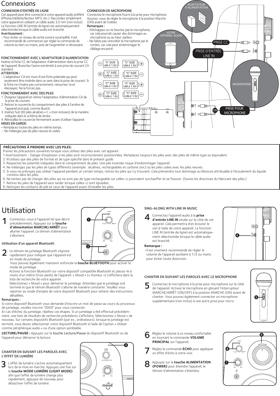 PRISE POUR MICROPHONEMICROPHONEADAPTATEUR D’ALIMENTATIONPRISE CCPRÉCAUTIONS À PRENDRE AVEC LES PILES:Prenez les précautions suivantes lorsque vous utilisez des piles avec cet appareil :1.Avertissement - Danger d’explosion si les piles sont incorrectement positionnées. Remplacez toujours les piles avec des piles de même type ou équivalent.2. N’utilisez que des piles de format et de type spécifié dans le présent guide.3. Respectez les polarités indiquées dans le compartiment de piles. Une pile inversée risque d’endommager l’appareil.4. Ne mélangez pas les piles de types différents (exemple : alcalines, rechargeables et carbone zinc) ou les piles usées avec les piles neuves.5. Si vous ne prévoyez pas utiliser l’appareil pendant un certain temps, retirez les piles qui s’y trouvent. Cela préviendra tout dommage ou blessure attribuable à l’écoulement du liquide contenu dans les piles.6. Ne tentez pas de charger des piles qui ne sont pas de type rechargeable car celles-ci pourraient surchauffer et se fissurer. (Suivez les directives du fabricant des piles.)7. Retirez les piles de l’appareil sans tarder lorsque celles-ci sont épuisées.8. Nettoyez les contacts de pile et ceux de l’appareil avant d’installer les piles.PRISE D’ENTRÉE LINE INVOTRE APPAREIL AUDIOCONNEXION D’ENTRÉE DE LIGNECet appareil peut être connecté à votre appareil audio préféré (iPhone/tablette/lecteur MP3, etc.). Raccordez simplement votre appareil en utilisant un câble audio 3,5 mm (non inclus).La fonction LINE IN (entrée de ligne) est automatiquement sélectionnée lorsque le câble audio est branché.Avertissement : - Pour éviter un niveau de sortie sonore suramplifié, il est recommandé de commencer par régler la commande de volume au tiers ou moins, puis de l’augmenter si nécessaire.ConnexionsCONNEXION DE MICROPHONEConnectez le microphone fourni à la prise pour microphone. Assurez-vous de régler le microphone à la position Marche (ON) avant de l’utiliser.Remarques :- N’échappez ou ne heurtez pas le microphone, car cela pourrait causer des dommages au microphone ou au haut-parleur.- Ne faites pas virevolter le microphone par le cordon, car cela peut endommager le câblage encastré.FONCTIONNEMENT AVEC L’ADAPTATEUR D’ALIMENTATIONInsérez la fiche CC de l’adaptateur d’alimentation dans la prise CC de l’appareil. Branchez l’autre extrémité à une prise de courant CA standard.ATTENTION :  - L’adaptateur CA est muni d’une fiche polarisée qui peut seulement être insérée dans un sens dans la prise de courant. Si la fiche ne s’insère pas correctement, retournez-la et réessayez. Ne la forcez pas.FONCTIONNEMENT AVEC DES PILES1. Éteignez l’appareil et retirez l’adaptateur d’alimentation CA de la prise de courant.2. Retirez le couvercle du compartiment des piles à l’arrière de l’appareil principal, comme illustré.3. Insérez huit (8) piles alcalines « C » (non incluses) de la manière indiquée dans le schéma de droite.4. Réinstallez le couvercle fermement avant d’utiliser l’appareil.MISES EN GARDE: - Remplacez toutes les piles en même temps.-  Ne mélangez pas de piles neuves et usées.Utilisation1 Connectez-vous à l’appareil tel que décrit précédemment; Appuyez sur la touche d’alimentation MARCHE/ARRÊT pour allumer l’appareil. Le témoin d’alimentation s’allumera.Utilisation d’un appareil Bluetooth2 Le témoin de jumelage Bluetooth clignote rapidement pour indiquer que l’appareil est en mode de jumelage.          Vous pouvez également maintenir enfoncée la touche BLUETOOTH pour activer le mode de jumelage.         Activez la fonction Bluetooth sur votre dispositif compatible Bluetooth et placez-le à moins d’un mètre (trois pieds) de l’appareil. « Mood » (« Humeur ») s’affichera dans la liste de recherche de votre appareil.         Sélectionnez « Mood » pour démarrer le jumelage. Attendez que le jumelage soit terminé et que le témoin Bluetooth s’allume de manière constante. Veuillez vous reporter au mode d’emploi de votre dispositif Bluetooth pour obtenir des instructions détaillées.Remarques : Si votre dispositif Bluetooth vous demande d’inscrire un mot de passe au cours du processus de jumelage, veuillez inscrire “0000” pour vous connecter. En cas d’échec du jumelage, répétez ces étapes. Si un jumelage a été effectué précédem-ment, une liste de résultats de recherche précédents s’affichera. Sélectionnez « Mood » de nouveau. Sur certains dispositifs Bluetooth (par ex., ordinateurs), lorsque le jumelage est terminé, vous devez sélectionner votre dispositif Bluetooth à l’aide de l’option « Utiliser comme périphérique audio » ou d’une option semblable.LECTURE/PAUSE : Appuyez sur la touche Lecture/Pause du dispositif Bluetooth ou de l’appareil pour démarrer la lecture.SING-ALONG WITH LINE IN MUSIC4 Connectez l’appareil audio à la prise d’entrée LINE IN située sur le côté de cet appareil. Cela permettra d’en écouter le son à l’aide de votre appareil. La fonction LINE IN (entrée de ligne) est automatique-ment sélectionnée lorsque le câble audio est branché.Remarque : •Il est vivement recommandé de régler le volume de l’appareil auxiliaire à 1/3 ou moins pour éviter toute distorsion.CHANTER EN SUIVANT LES PAROLES AVEC LE MICROPHONE5 Connectez le microphone à la prise pour microphone sur le côté de l’appareil. Activez le microphone en glissant l’interrupteur MARCHE/ARRÊT (ON/OFF) à la position MARCHE (ON) avant de chanter. Vous pouvez également connecter un microphone supplémentaire (non inclus) à une autre prise pour micro. 6 Réglez le volume à un niveau confortable en tournant la commande VOLUME PRINCIPAL sur l’appareil.7 Réglez la commande ECHO pour appliquer un effet d’écho à votre voix.8 Appuyez sur la touche ALIMENTATION (POWER) pour éteindre l’appareil; le témoin d’alimentation s’éteindra.CHANTER EN SUIVANT LES PAROLES AVEC L’EFFET DE LUMIÈRE3  L’effet de lumière s’active automatiquement lors de la mise en marche. Appuyez une fois sur la touche MODE LUMIÈRE (LIGHT MODE) afin que l’effet de lumière change plus rapidement; appuyez de nouveau pour désactiver l’effet de lumière.LIGHTMODEON / SPEED / OFFON OFFPOWERLIGHTMODEON / SPEED / OFFON OFFPOWERuvON OFFPOWERwxWVUORy