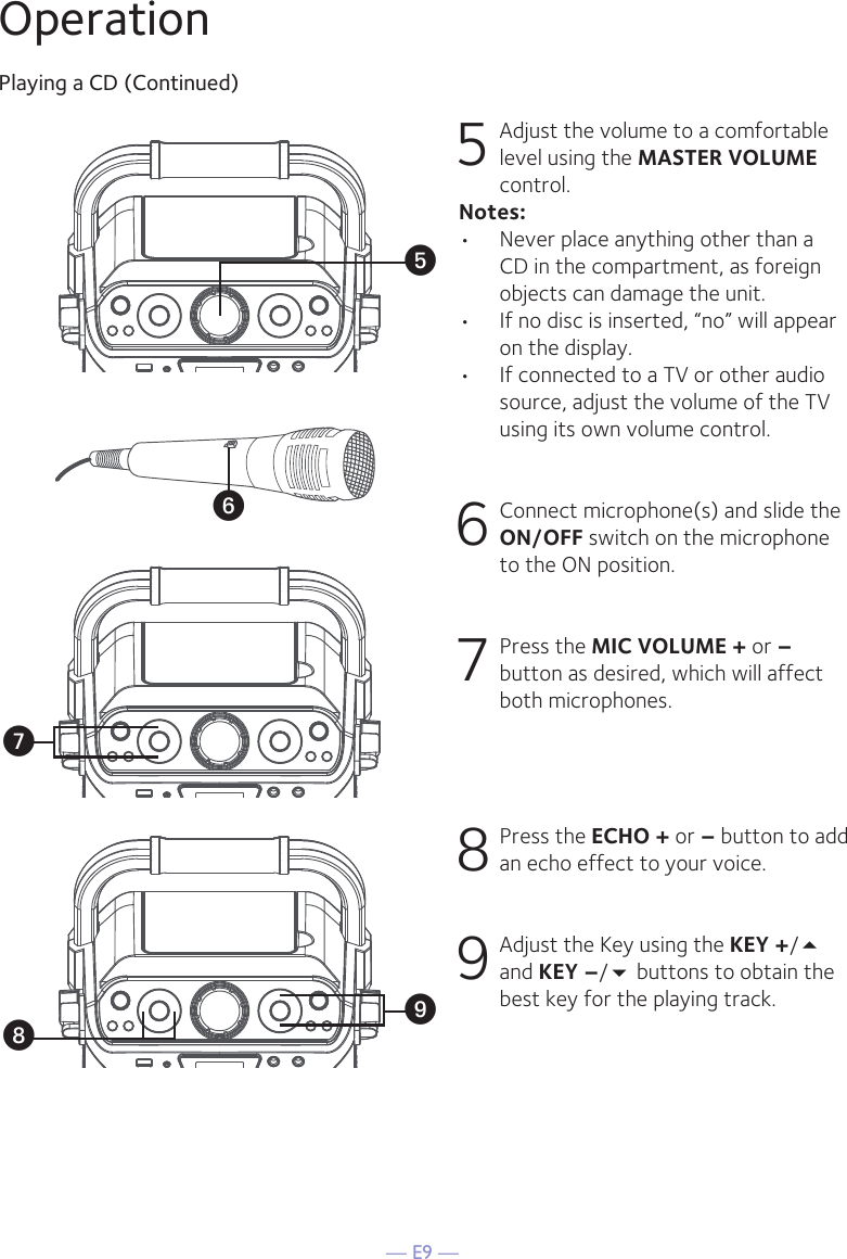 — E9 —OperationPlaying a CD (Continued)5 Adjust the volume to a comfortable level using the MASTER VOLUME control.    Notes:•  Never place anything other than a CD in the compartment, as foreign objects can damage the unit.•  If no disc is inserted, “no” will appear on the display.•   If connected to a TV or other audio source, adjust the volume of the TV using its own volume control. 6  Connect microphone(s) and slide the ON/OFF switch on the microphone to the ON position.7 Press the MIC VOLUME + or –button as desired, which will affect both microphones.8  Press the ECHO + or – button to add an echo effect to your voice. 9  Adjust the Key using the KEY +/ and KEY –/ buttons to obtain the best key for the playing track.yUVWX