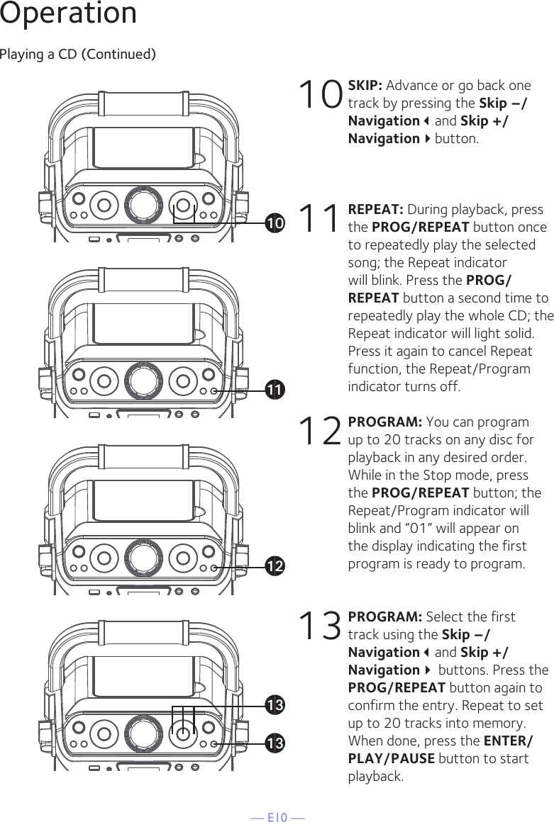 — E10 —OperationPlaying a CD (Continued)10 SKIP: Advance or go back one track by pressing the Skip –/Navigationand Skip +/Navigationbutton. 11 REPEAT: During playback, press the PROG/REPEAT button once to repeatedly play the selected song; the Repeat indicator will blink. Press the PROG/REPEAT button a second time to repeatedly play the whole CD; the Repeat indicator will light solid. Press it again to cancel Repeat function, the Repeat/Program indicator turns off.12 PROGRAM: You can program up to 20 tracks on any disc for playback in any desired order. While in the Stop mode, press the PROG/REPEAT button; the Repeat/Program indicator will blink and “01” will appear on the display indicating the first program is ready to program. 13 PROGRAM: Select the first track using the Skip –/Navigationand Skip +/Navigation buttons. Press the PROG/REPEAT button again to confirm the entry. Repeat to set up to 20 tracks into memory. When done, press the ENTER/PLAY/PAUSE button to start playback.atakalamam