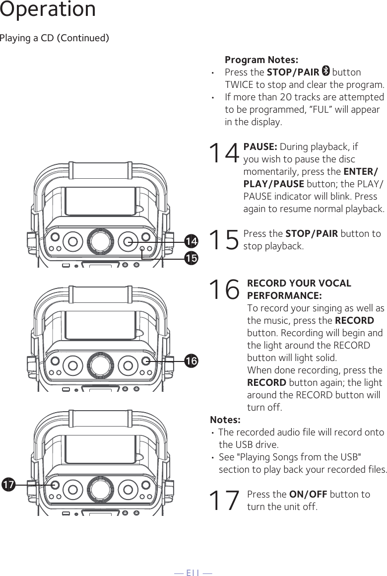 — E11 —OperationPlaying a CD (Continued)      Program Notes: •  Press the STOP/PAIR  button TWICE to stop and clear the program.•  If more than 20 tracks are attempted to be programmed, “FUL” will appear in the display.14 PAUSE: During playback, if you wish to pause the disc momentarily, press the ENTER/PLAY/PAUSE button; the PLAY/PAUSE indicator will blink. Press again to resume normal playback.15 Press the STOP/PAIR button to stop playback.16 RECORD YOUR VOCAL PERFORMANCE:   To record your singing as well as the music, press the RECORD button. Recording will begin and the light around the RECORD button will light solid.  When done recording, press the RECORD button again; the light around the RECORD button will turn off.Notes: • The recorded audio file will record onto the USB drive.• See &quot;Playing Songs from the USB&quot; section to play back your recorded files. 17  Press the ON/OFF button to turn the unit off. anapaqao