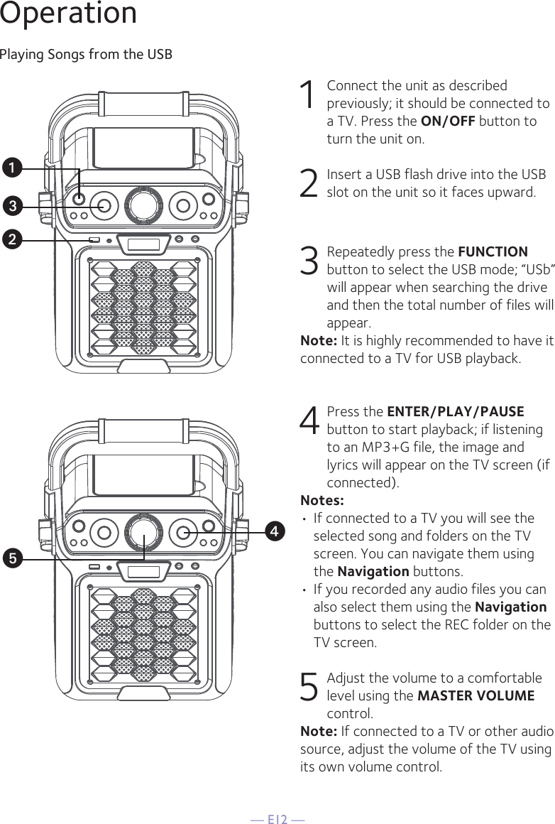 — E12 —OperationPlaying Songs from the USB1 Connect the unit as described previously; it should be connected to a TV. Press the ON/OFF button to turn the unit on.  2   Insert a USB flash drive into the USB slot on the unit so it faces upward.3  Repeatedly press the FUNCTION button to select the USB mode; “USb” will appear when searching the drive and then the total number of files will appear.Note: It is highly recommended to have it connected to a TV for USB playback.4  Press the ENTER/PLAY/PAUSE button to start playback; if listening to an MP3+G file, the image and lyrics will appear on the TV screen (if connected). Notes: • If connected to a TV you will see the selected song and folders on the TV screen. You can navigate them using the Navigation buttons.• If you recorded any audio files you can also select them using the Navigation buttons to select the REC folder on the TV screen.5 Adjust the volume to a comfortable level using the MASTER VOLUME control.    Note: If connected to a TV or other audio source, adjust the volume of the TV using its own volume control.uvwyx