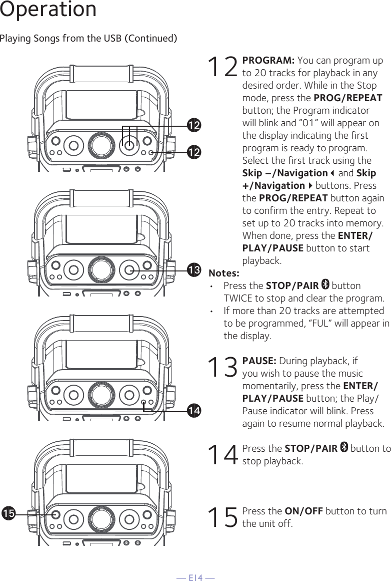 — E14 —OperationPlaying Songs from the USB (Continued)12 PROGRAM: You can program up to 20 tracks for playback in any desired order. While in the Stop mode, press the PROG/REPEAT button; the Program indicator will blink and ”01” will appear on the display indicating the first program is ready to program. Select the first track using the Skip –/Navigationand Skip +/Navigationbuttons. Press the PROG/REPEAT button again to confirm the entry. Repeat to set up to 20 tracks into memory. When done, press the ENTER/PLAY/PAUSE button to start playback.Notes: •  Press the STOP/PAIR  button TWICE to stop and clear the program.•  If more than 20 tracks are attempted to be programmed, “FUL” will appear in the display.13 PAUSE: During playback, if you wish to pause the music momentarily, press the ENTER/PLAY/PAUSE button; the Play/Pause indicator will blink. Press again to resume normal playback.14 Press the STOP/PAIR  button to stop playback.15 Press the ON/OFF button to turn the unit off.alalamanao