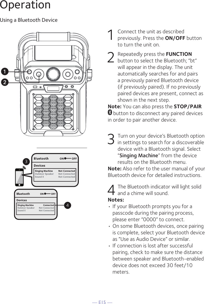 — E15 —OperationUsing a Bluetooth Device1 Connect the unit as described previously. Press the ON/OFF button to turn the unit on.2  Repeatedly press the FUNCTION button to select the Bluetooth; “bt” will appear in the display. The unit automatically searches for and pairs a previously paired Bluetooth device (if previously paired). If no previously paired devices are present, connect as shown in the next step.Note: You can also press the STOP/PAIR  button to disconnect any paired devices in order to pair another device.  3 Turn on your device’s Bluetooth option in settings to search for a discoverable device with a Bluetooth signal. Select “Singing Machine” from the device results on the Bluetooth menu. Note: Also refer to the user manual of your Bluetooth device for detailed instructions. 4 The Bluetooth indicator will light solid and a chime will sound.Notes: • If your Bluetooth prompts you for a passcode during the pairing process, please enter “0000” to connect. •  On some Bluetooth devices, once pairing is complete, select your Bluetooth device as “Use as Audio Device” or similar.• If connection is lost after successful pairing, check to make sure the distance between speaker and Bluetooth-enabled device does not exceed 30 feet/10 meters.34uv