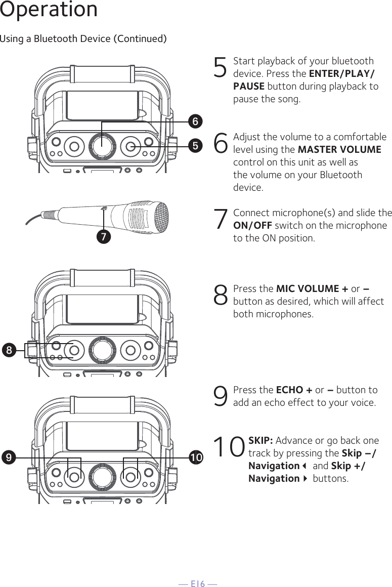 — E16 —OperationUsing a Bluetooth Device (Continued)5 Start playback of your bluetooth device. Press the ENTER/PLAY/PAUSE button during playback to pause the song. 6  Adjust the volume to a comfortable level using the MASTER VOLUME control on this unit as well as the volume on your Bluetooth device.  7  Connect microphone(s) and slide the ON/OFF switch on the microphone to the ON position.8  Press the MIC VOLUME + or –button as desired, which will affect both microphones.9  Press the ECHO + or – button to add an echo effect to your voice. 10 SKIP: Advance or go back one track by pressing the Skip –/Navigation and Skip +/Navigation buttons.yUWVX at