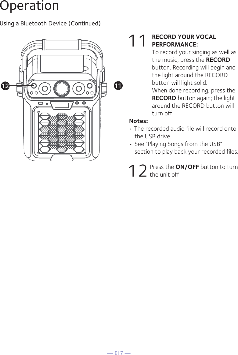 — E17 —OperationUsing a Bluetooth Device (Continued)11 RECORD YOUR VOCAL PERFORMANCE:  To record your singing as well as the music, press the RECORD button. Recording will begin and the light around the RECORD button will light solid.  When done recording, press the RECORD button again; the light around the RECORD button will turn off.Notes: • The recorded audio file will record onto the USB drive.• See &quot;Playing Songs from the USB&quot; section to play back your recorded files. 12 Press the ON/OFF button to turn the unit off.akal