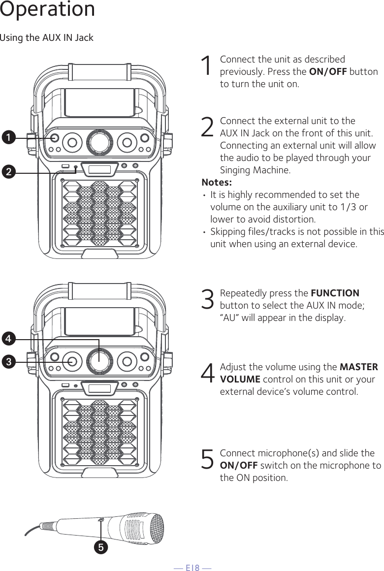 — E18 —OperationUsing the AUX IN Jack1 Connect the unit as described previously. Press the ON/OFF button to turn the unit on. 2   Connect the external unit to the AUX IN Jack on the front of this unit. Connecting an external unit will allow the audio to be played through your Singing Machine.Notes:• It is highly recommended to set the volume on the auxiliary unit to 1/3 or lower to avoid distortion.• Skipping files/tracks is not possible in this unit when using an external device.3 Repeatedly press the FUNCTION button to select the AUX IN mode; “AU” will appear in the display. 4 Adjust the volume using the MASTER VOLUME control on this unit or your external device’s volume control.5 Connect microphone(s) and slide the ON/OFF switch on the microphone to the ON position.uwyxv