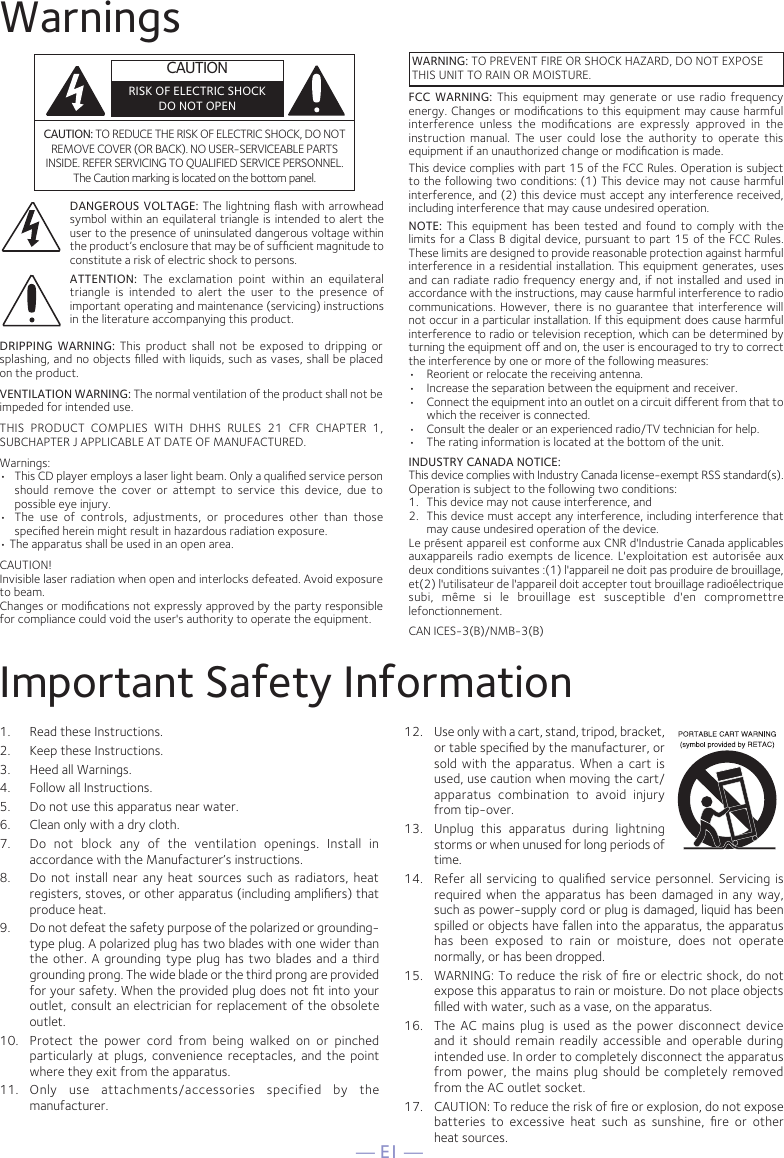 — E1 —WarningsCAUTION: TO REDUCE THE RISK OF ELECTRIC SHOCK, DO NOT REMOVE COVER (OR BACK). NO USER-SERVICEABLE PARTS INSIDE. REFER SERVICING TO QUALIFIED SERVICE PERSONNEL. The Caution marking is located on the bottom panel.DANGEROUS VOLTAGE: The lightning ﬂash with arrowhead symbol within an equilateral triangle is intended to alert the user to the presence of uninsulated dangerous voltage within the product’s enclosure that may be of sufﬁcient magnitude to constitute a risk of electric shock to persons.WARNING: TO PREVENT FIRE OR SHOCK HAZARD, DO NOT EXPOSE THIS UNIT TO RAIN OR MOISTURE.ATTENTION:  The  exclamation  point  within  an  equilateral triangle  is  intended  to  alert  the  user  to  the  presence  of important operating and maintenance (servicing) instructions in the literature accompanying this product.FCC WARNING: This equipment may generate or use radio frequency energy. Changes or modiﬁcations to this equipment may cause harmful interference  unless  the  modiﬁcations  are  expressly  approved  in  the instruction  manual.  The  user  could  lose  the  authority  to  operate  this equipment if an unauthorized change or modiﬁcation is made.This device complies with part 15 of the FCC Rules. Operation is subject to the following two conditions: (1) This device may not cause harmful interference, and (2) this device must accept any interference received, including interference that may cause undesired operation.INDUSTRY CANADA NOTICE:This device complies with Industry Canada Iicense-exempt RSS standard(s). Operation is subject to the following two conditions: 1.  This device may not cause interference, and 2.  This device must accept any interference, including interference that may cause undesired operation of the device.Le présent appareil est conforme aux CNR d&apos;Industrie Canada applicables auxappareils radio exempts de licence. L&apos;exploitation est autorisée aux deux conditions suivantes :(1) l&apos;appareil ne doit pas produire de brouillage, et(2) l&apos;utilisateur de l&apos;appareil doit accepter tout brouillage radioélectrique subi,  même  si  le  brouillage  est  susceptible  d&apos;en  compromettre lefonctionnement.DRIPPING WARNING:  This  product  shall not  be  exposed  to dripping  or splashing, and no objects ﬁlled with liquids, such as vases, shall be placed on the product.VENTILATION WARNING: The normal ventilation of the product shall not be impeded for intended use.THIS  PRODUCT  COMPLIES  WITH  DHHS  RULES  21  CFR  CHAPTER  1, SUBCHAPTER J APPLICABLE AT DATE OF MANUFACTURED.Warnings:•   This CD player employs a laser light beam. Only a qualiﬁed service person should  remove  the  cover  or  attempt  to  service  this  device,  due  to possible eye injury.  •  The  use  of  controls,  adjustments,  or  procedures  other  than  those speciﬁed herein might result in hazardous radiation exposure. • The apparatus shall be used in an open area.CAUTION!Invisible laser radiation when open and interlocks defeated. Avoid exposureto beam.Changes or modiﬁcations not expressly approved by the party responsible for compliance could void the user&apos;s authority to operate the equipment.NOTE: This equipment  has  been  tested  and found to  comply  with  the limits for a Class B digital device, pursuant to part 15 of the FCC Rules. These limits are designed to provide reasonable protection against harmful interference in a residential installation. This equipment generates, uses and can radiate radio frequency energy and, if not installed and used in accordance with the instructions, may cause harmful interference to radio communications. However, there  is no guarantee that interference will not occur in a particular installation. If this equipment does cause harmful interference to radio or television reception, which can be determined by turning the equipment off and on, the user is encouraged to try to correct the interference by one or more of the following measures:•  Reorient or relocate the receiving antenna.•  Increase the separation between the equipment and receiver.•  Connect the equipment into an outlet on a circuit different from that to which the receiver is connected.•  Consult the dealer or an experienced radio/TV technician for help.•  The rating information is located at the bottom of the unit.Important Safety Information1.  Read these Instructions.2.   Keep these Instructions.3.   Heed all Warnings.4.   Follow all Instructions.5.   Do not use this apparatus near water.6.   Clean only with a dry cloth.7.   Do  not  block  any  of  the  ventilation  openings.  Install  in accordance with the Manufacturer’s instructions.8.   Do not install  near  any heat sources  such  as radiators, heat registers, stoves, or other apparatus (including ampliﬁers) that produce heat.9.   Do not defeat the safety purpose of the polarized or grounding-type plug. A polarized plug has two blades with one wider than the other. A grounding type plug has two blades and a third grounding prong. The wide blade or the third prong are provided for your safety. When the provided plug does not ﬁt into your outlet, consult an electrician for replacement of the obsolete outlet.10.   Protect  the  power  cord  from  being  walked  on  or  pinched particularly at plugs, convenience receptacles, and the point where they exit from the apparatus.11.   Only  use  attachments/accessories  specified  by  the manufacturer.12.   Use only with a cart, stand, tripod, bracket, or table speciﬁed by the manufacturer, or sold with the apparatus. When a  cart  is used, use caution when moving the cart/apparatus  combination  to  avoid  injury from tip-over.13.   Unplug  this  apparatus  during  lightning storms or when unused for long periods of time.14.   Refer all servicing  to qualiﬁed service personnel. Servicing is required when the apparatus has been damaged in any way, such as power-supply cord or plug is damaged, liquid has been spilled or objects have fallen into the apparatus, the apparatus has  been  exposed  to  rain  or  moisture,  does  not  operate normally, or has been dropped.15.   WARNING: To reduce the risk of ﬁre or electric shock, do not expose this apparatus to rain or moisture. Do not place objects ﬁlled with water, such as a vase, on the apparatus.16.   The  AC mains plug is used as the power disconnect device and it should remain readily accessible and operable  during intended use. In order to completely disconnect the apparatus from power, the mains plug should be completely removed from the AC outlet socket.17.   CAUTION: To reduce the risk of ﬁre or explosion, do not expose batteries  to  excessive  heat  such  as  sunshine,  ﬁre  or  other  heat sources.CAN ICES-3(B)/NMB-3(B)CAUTIONRISK OF ELECTRIC SHOCKDO NOT OPEN