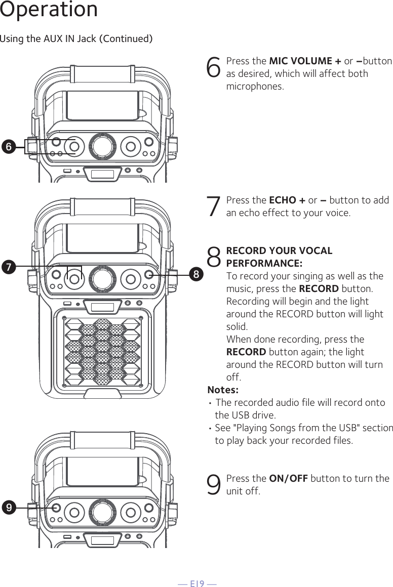 — E19 —OperationUsing the AUX IN Jack (Continued)6 Press the MIC VOLUME + or –button as desired, which will affect both microphones.7  Press the ECHO + or – button to add an echo effect to your voice. 8 RECORD YOUR VOCAL PERFORMANCE:  To record your singing as well as the music, press the RECORD button. Recording will begin and the light around the RECORD button will light solid. When done recording, press the RECORD button again; the light around the RECORD button will turn off.Notes: • The recorded audio file will record onto the USB drive.• See &quot;Playing Songs from the USB&quot; section to play back your recorded files. 9 Press the ON/OFF button to turn the unit off.XUVW