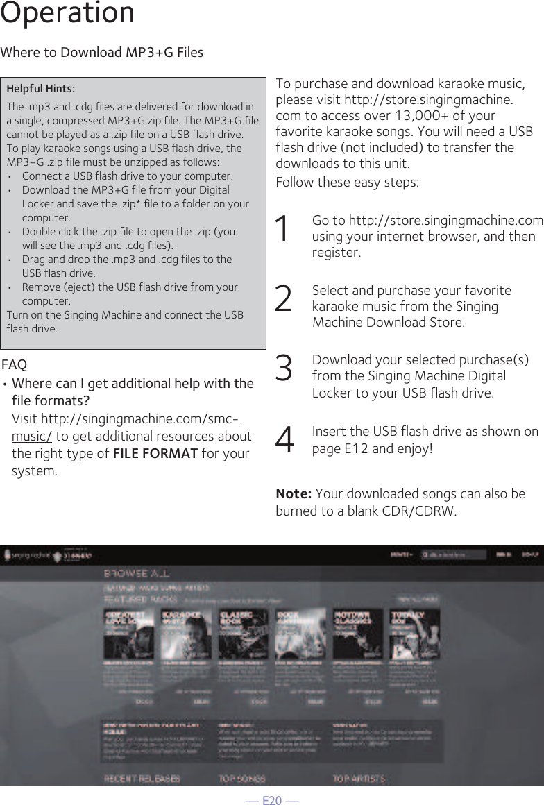 — E20 —OperationTo purchase and download karaoke music, please visit http://store.singingmachine.com to access over 13,000+ of your favorite karaoke songs. You will need a USB flash drive (not included) to transfer the downloads to this unit. Follow these easy steps:1  Go to http://store.singingmachine.com using your internet browser, and then register.2  Select and purchase your favorite karaoke music from the Singing Machine Download Store.3  Download your selected purchase(s) from the Singing Machine Digital Locker to your USB flash drive.4  Insert the USB flash drive as shown on page E12 and enjoy!Where to Download MP3+G FilesFAQ• Where can I get additional help with the file formats?  Visit http://singingmachine.com/smc-music/ to get additional resources about the right type of FILE FORMAT for your system.Helpful Hints:The .mp3 and .cdg files are delivered for download in a single, compressed MP3+G.zip file. The MP3+G file cannot be played as a .zip file on a USB flash drive. To play karaoke songs using a USB flash drive, the MP3+G .zip file must be unzipped as follows:•  Connect a USB flash drive to your computer.•  Download the MP3+G file from your Digital  Locker and save the .zip* file to a folder on your computer.•  Double click the .zip file to open the .zip (you  will see the .mp3 and .cdg files).•  Drag and drop the .mp3 and .cdg files to the  USB flash drive.•  Remove (eject) the USB flash drive from your  computer.Turn on the Singing Machine and connect the USB flash drive.Note: Your downloaded songs can also be burned to a blank CDR/CDRW.