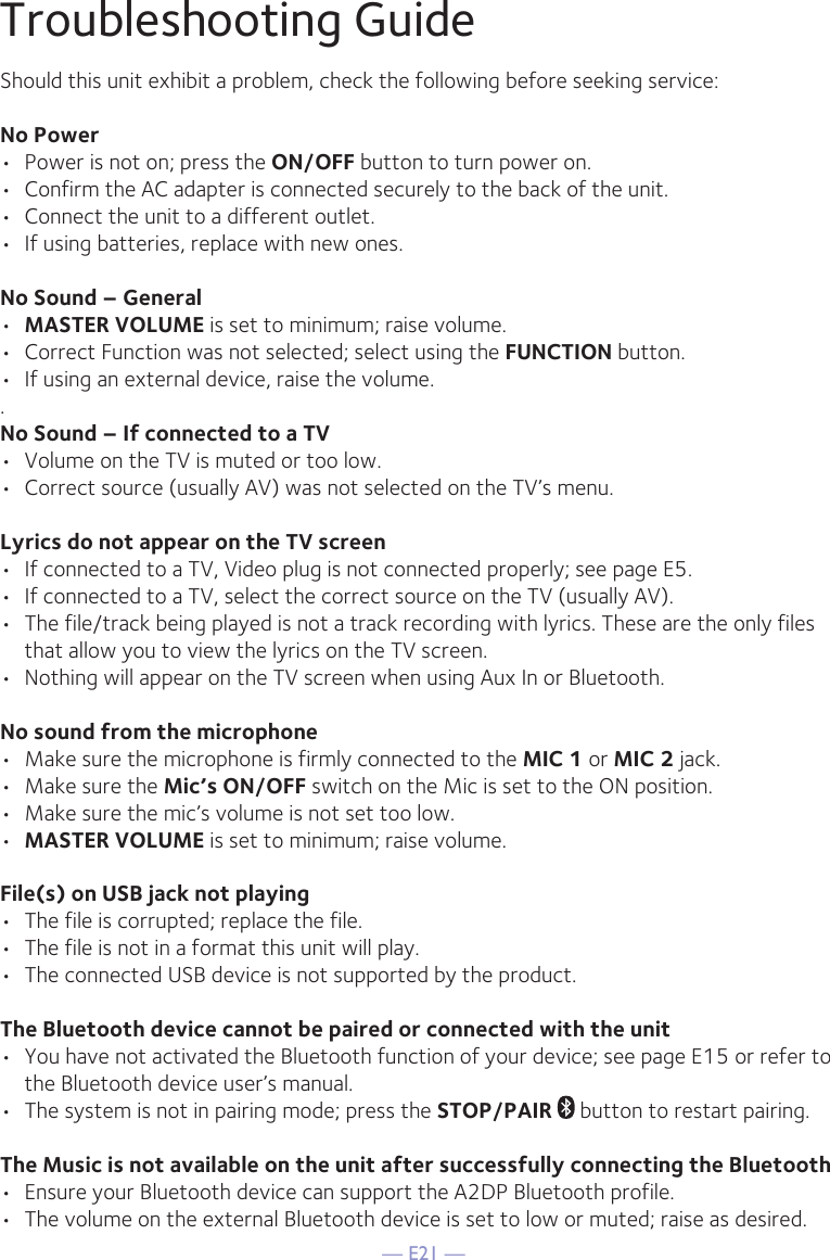 — E21 —Troubleshooting GuideShould this unit exhibit a problem, check the following before seeking service:No Power•  Power is not on; press the ON/OFF button to turn power on.•  Confirm the AC adapter is connected securely to the back of the unit.•  Connect the unit to a different outlet.•  If using batteries, replace with new ones.No Sound – General•  MASTER VOLUME is set to minimum; raise volume.•  Correct Function was not selected; select using the FUNCTION button.•  If using an external device, raise the volume..No Sound – If connected to a TV•  Volume on the TV is muted or too low.•  Correct source (usually AV) was not selected on the TV’s menu.Lyrics do not appear on the TV screen•  If connected to a TV, Video plug is not connected properly; see page E5.•  If connected to a TV, select the correct source on the TV (usually AV).•  The file/track being played is not a track recording with lyrics. These are the only files that allow you to view the lyrics on the TV screen.•  Nothing will appear on the TV screen when using Aux In or Bluetooth.No sound from the microphone•  Make sure the microphone is firmly connected to the MIC 1 or MIC 2 jack.•  Make sure the Mic’s ON/OFF switch on the Mic is set to the ON position.•  Make sure the mic’s volume is not set too low.•  MASTER VOLUME is set to minimum; raise volume.File(s) on USB jack not playing•  The file is corrupted; replace the file.•  The file is not in a format this unit will play.•  The connected USB device is not supported by the product.The Bluetooth device cannot be paired or connected with the unit•  You have not activated the Bluetooth function of your device; see page E15 or refer to the Bluetooth device user’s manual. •  The system is not in pairing mode; press the STOP/PAIR  button to restart pairing.The Music is not available on the unit after successfully connecting the Bluetooth•  Ensure your Bluetooth device can support the A2DP Bluetooth profile.•  The volume on the external Bluetooth device is set to low or muted; raise as desired.