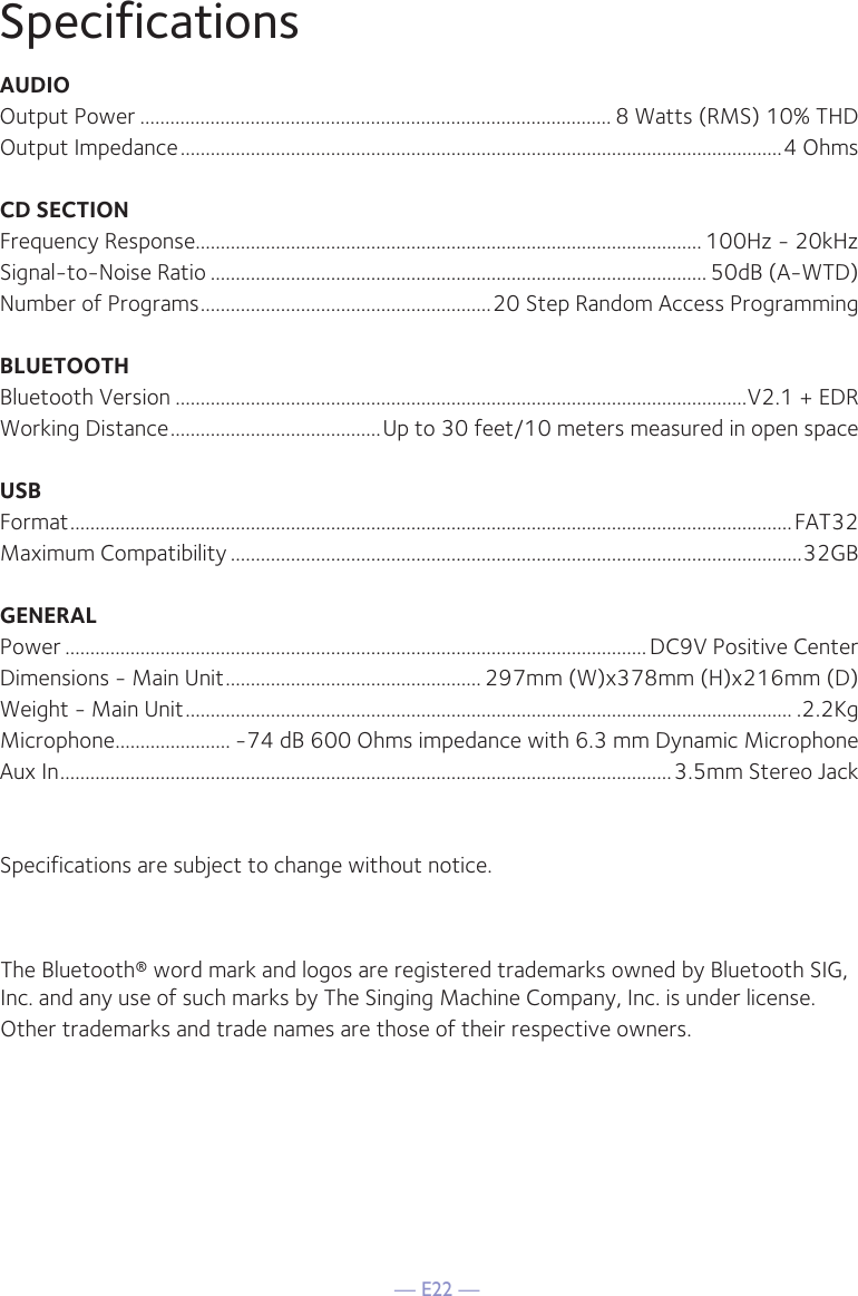 — E22 —SpecificationsAUDIOOutput Power .............................................................................................. 8 Watts (RMS) 10% THDOutput Impedance ........................................................................................................................4 OhmsCD SECTIONFrequency Response..................................................................................................... 100Hz - 20kHzSignal-to-Noise Ratio ................................................................................................... 50dB (A-WTD)Number of Programs ..........................................................20 Step Random Access ProgrammingBLUETOOTHBluetooth Version ..................................................................................................................V2.1 + EDRWorking Distance ..........................................Up to 30 feet/10 meters measured in open spaceUSBFormat ................................................................................................................................................FAT32Maximum Compatibility ..................................................................................................................32GBGENERALPower ....................................................................................................................DC9V Positive CenterDimensions - Main Unit ................................................... 297mm (W)x378mm (H)x216mm (D)Weight - Main Unit ......................................................................................................................... .2.2KgMicrophone ....................... -74 dB 600 Ohms impedance with 6.3 mm Dynamic MicrophoneAux In ..........................................................................................................................3.5mm Stereo JackSpecifications are subject to change without notice.The Bluetooth® word mark and logos are registered trademarks owned by Bluetooth SIG, Inc. and any use of such marks by The Singing Machine Company, Inc. is under license.Other trademarks and trade names are those of their respective owners.