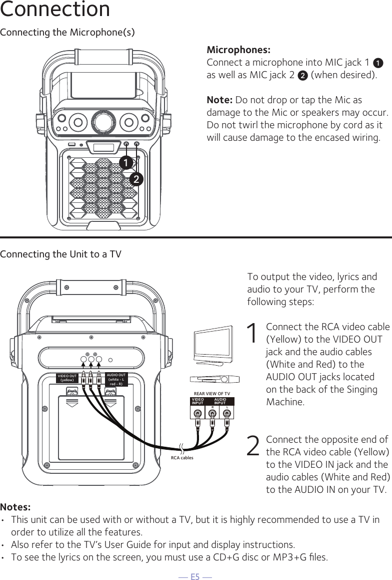 — E5 —ConnectionConnecting the Microphone(s)Microphones:Connect a microphone into MIC jack 1 u  as well as MIC jack 2 v (when desired). Note: Do not drop or tap the Mic as damage to the Mic or speakers may occur. Do not twirl the microphone by cord as it will cause damage to the encased wiring.Connecting the Unit to a TVVIDEOINPUTAUDIOINPUTR LRCA cablesVIDEO OUT(yellow)AUDIO OUT(white - Lred - R)REAR VIEW OF TVTo output the video, lyrics and audio to your TV, perform the following steps: 1  Connect the RCA video cable (Yellow) to the VIDEO OUT jack and the audio cables (White and Red) to the AUDIO OUT jacks located on the back of the Singing Machine.  2   Connect the opposite end of the RCA video cable (Yellow) to the VIDEO IN jack and the audio cables (White and Red) to the AUDIO IN on your TV.Notes: •  This unit can be used with or without a TV, but it is highly recommended to use a TV in order to utilize all the features.•  Also refer to the TV’s User Guide for input and display instructions. •  To see the lyrics on the screen, you must use a CD+G disc or MP3+G ﬁles.uv