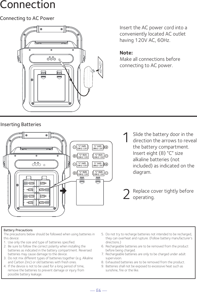 — E6 —ConnectionConnecting to AC PowerInserting BatteriesInsert the AC power cord into a conveniently located AC outlet having 120V AC, 60Hz. Note: Make all connections before connecting to AC power. 1  Slide the battery door in the direction the arrows to reveal the battery compartment. Insert eight (8) “C” size alkaline batteries (not included) as indicated on the diagram. 2   Replace cover tightly before operating. Battery PrecautionsThe precautions below should be followed when using batteries inthis device:1.  Use only the size and type of batteries specified.2.  Be sure to follow the correct polarity when installing thebatteries as indicated in the battery compartment. Reversedbatteries may cause damage to the device.3.  Do not mix different types of batteries together (e.g. Alkalineand Carbon Zinc) or old batteries with fresh ones.4.  If the device is not to be used for a long period of time,remove the batteries to prevent damage or injury frompossible battery leakage.5.  Do not try to recharge batteries not intended to be recharged,they can overheat and rupture. (Follow battery manufacturer’sdirections.)6.  Rechargeable batteries are to be removed from the productbefore being charged.7.  Rechargeable batteries are only to be charged under adultsupervision.8.  Exhausted batteries are to be removed from the product.9.  Batteries shall not be exposed to excessive heat such assunshine, fire or the like.CONNECTING THE POWER   !  !!!      