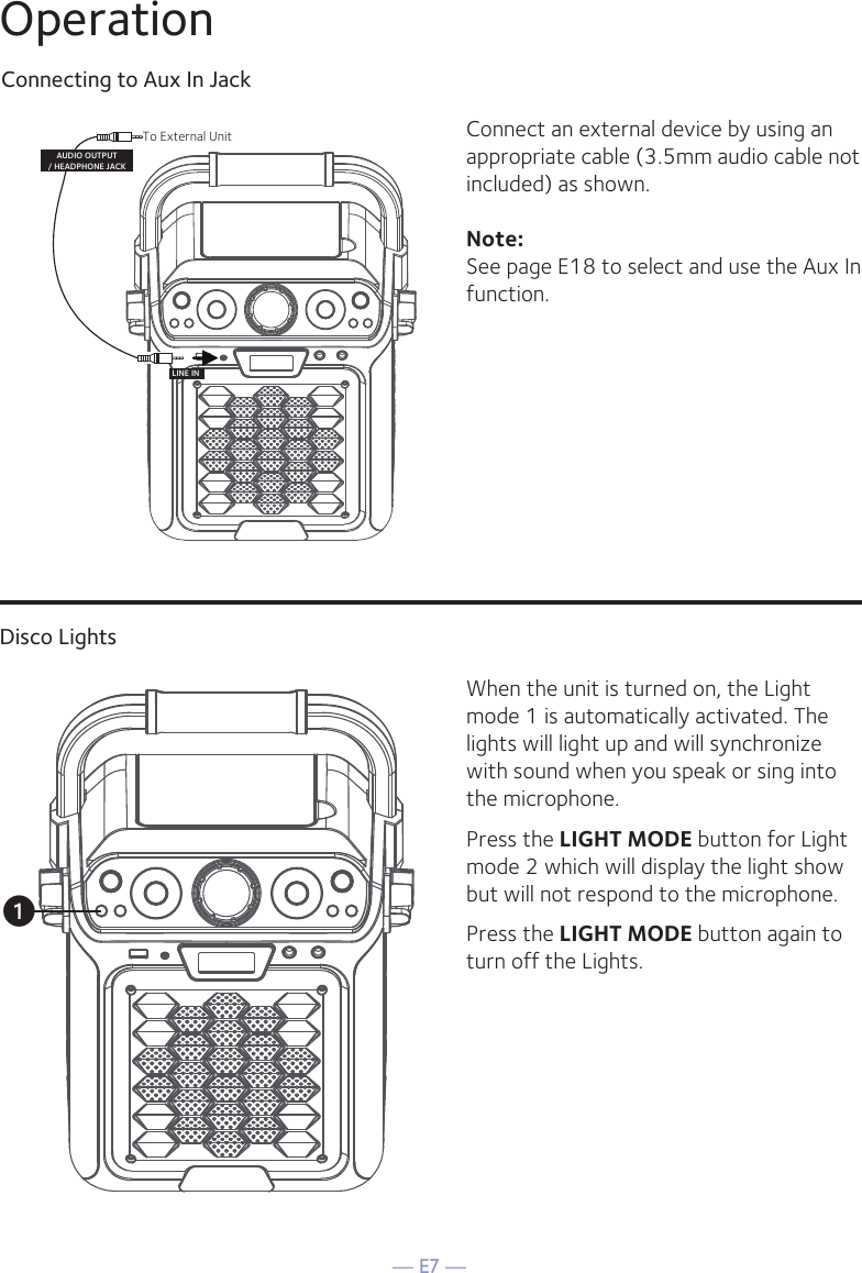 — E7 —Connecting to Aux In JackConnect an external device by using an appropriate cable (3.5mm audio cable not included) as shown.Note: See page E18 to select and use the Aux In function.To External UnitAUDIO OUTPUT/ HEADPHONE JACKLINE INOperationDisco LightsWhen the unit is turned on, the Light mode 1 is automatically activated. The lights will light up and will synchronize with sound when you speak or sing into the microphone. Press the LIGHT MODE button for Light mode 2 which will display the light show but will not respond to the microphone.Press the LIGHT MODE button again to turn off the Lights.u