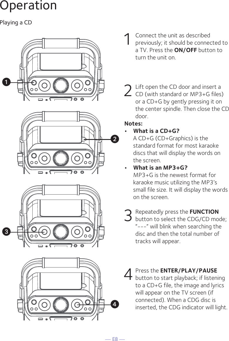 — E8 —OperationPlaying a CD1 Connect the unit as described previously; it should be connected to a TV. Press the ON/OFF button to turn the unit on. 2   Lift open the CD door and insert a CD (with standard or MP3+G files) or a CD+G by gently pressing it on the center spindle. Then close the CD door. Notes: •  What is a CD+G?  A CD+G (CD+Graphics) is the standard format for most karaoke discs that will display the words on the screen.•  What is an MP3+G?  MP3+G is the newest format for karaoke music utilizing the MP3’s small file size. It will display the words on the screen.   3  Repeatedly press the FUNCTION button to select the CDG/CD mode; “---” will blink when searching the disc and then the total number of tracks will appear.4 Press the ENTER/PLAY/PAUSE button to start playback; if listening to a CD+G file, the image and lyrics will appear on the TV screen (if connected). When a CDG disc is inserted, the CDG indicator will light.uwvx