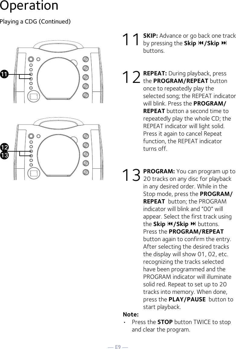 — E9 —OperationPlaying a CDG (Continued)11 SKIP: Advance or go back one track by pressing the Skip /Skip  buttons. 12 REPEAT: During playback, press the PROGRAM/REPEAT button once to repeatedly play the selected song; the REPEAT indicator will blink. Press the PROGRAM/REPEAT button a second time to repeatedly play the whole CD; the REPEAT indicator will light solid. Press it again to cancel Repeat function, the REPEAT indicator turns off.13 PROGRAM: You can program up to 20 tracks on any disc for playback in any desired order. While in the Stop mode, press the PROGRAM/REPEAT  button; the PROGRAM indicator will blink and “00” will appear. Select the first track using the Skip /Skip  buttons. Press the PROGRAM/REPEAT  button again to confirm the entry. After selecting the desired tracks the display will show 01, 02, etc. recognizing the tracks selected have been programmed and the PROGRAM indicator will illuminate solid red. Repeat to set up to 20 tracks into memory. When done, press the PLAY/PAUSE  button to start playback.Note: •  Press the STOP button TWICE to stop and clear the program.akalam