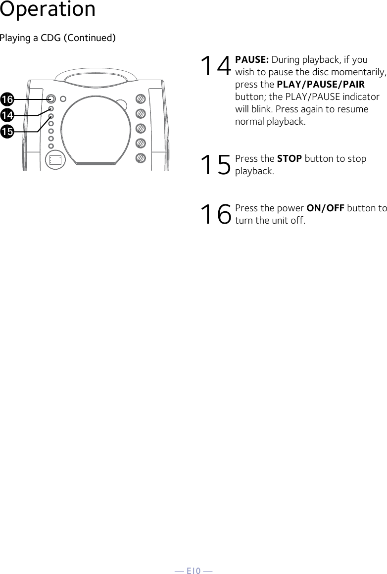 — E10 —OperationPlaying a CDG (Continued)14 PAUSE: During playback, if you wish to pause the disc momentarily, press the PLAY/PAUSE/PAIR button; the PLAY/PAUSE indicator will blink. Press again to resume normal playback.15 Press the STOP button to stop playback.16 Press the power ON/OFF button to turn the unit off.apanao