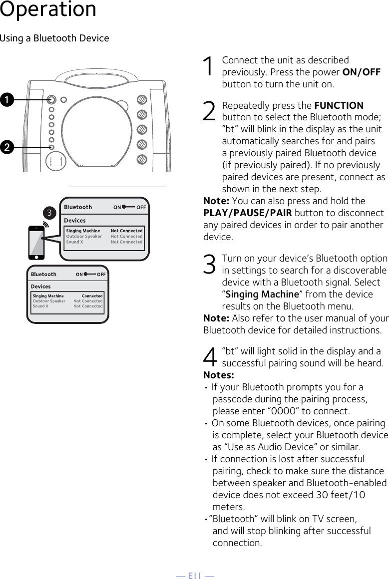 — E11 —OperationUsing a Bluetooth Device1  Connect the unit as described previously. Press the power ON/OFF button to turn the unit on.2  Repeatedly press the FUNCTION button to select the Bluetooth mode; “bt” will blink in the display as the unit automatically searches for and pairs a previously paired Bluetooth device (if previously paired). If no previously paired devices are present, connect as shown in the next step.Note: You can also press and hold the PLAY/PAUSE/PAIR button to disconnect any paired devices in order to pair another device.  3  Turn on your device’s Bluetooth option in settings to search for a discoverable device with a Bluetooth signal. Select “Singing Machine” from the device results on the Bluetooth menu.Note: Also refer to the user manual of your Bluetooth device for detailed instructions.  4   “bt” will light solid in the display and a successful pairing sound will be heard.Notes: • If your Bluetooth prompts you for a passcode during the pairing process, please enter “0000” to connect. • On some Bluetooth devices, once pairing is complete, select your Bluetooth device as “Use as Audio Device” or similar.• If connection is lost after successful pairing, check to make sure the distance between speaker and Bluetooth-enabled device does not exceed 30 feet/10 meters.•“Bluetooth” will blink on TV screen, and will stop blinking after successful connection.3uv