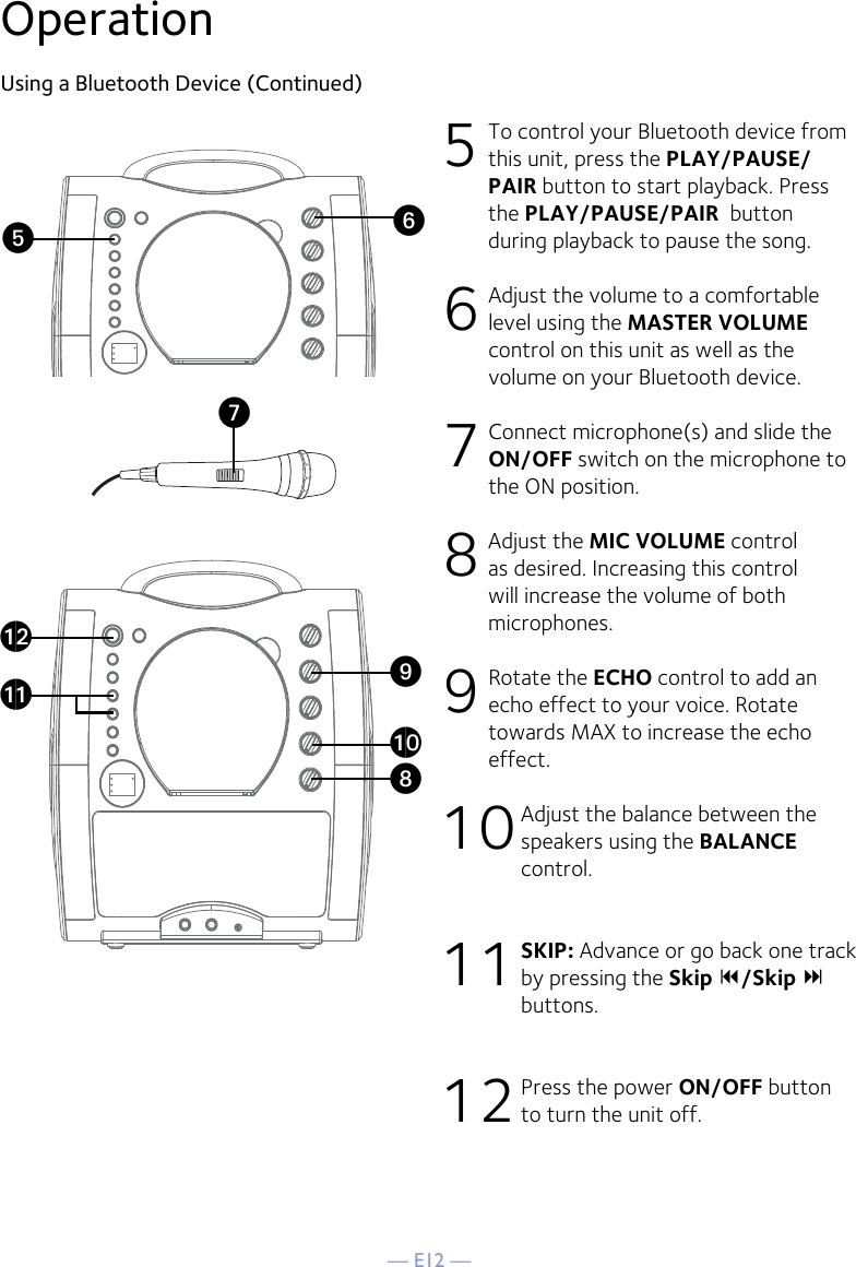 — E12 —OperationUsing a Bluetooth Device (Continued)5 To control your Bluetooth device from this unit, press the PLAY/PAUSE/PAIR button to start playback. Press the PLAY/PAUSE/PAIR  button during playback to pause the song. 6  Adjust the volume to a comfortable level using the MASTER VOLUME control on this unit as well as the volume on your Bluetooth device.  7  Connect microphone(s) and slide the ON/OFF switch on the microphone to the ON position.8  Adjust the MIC VOLUME control as desired. Increasing this control will increase the volume of both microphones.9 Rotate the ECHO control to add an echo effect to your voice. Rotate towards MAX to increase the echo effect.10 Adjust the balance between the speakers using the BALANCE control.11 SKIP: Advance or go back one track by pressing the Skip /Skip  buttons.12 Press the power ON/OFF button to turn the unit off.VyUatXalakW