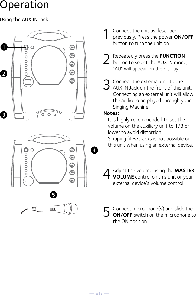 — E13 —yOperationUsing the AUX IN Jack1  Connect the unit as described previously. Press the power ON/OFF button to turn the unit on. 2   Repeatedly press the FUNCTION button to select the AUX IN mode; “AU” will appear on the display. 3  Connect the external unit to the AUX IN Jack on the front of this unit. Connecting an external unit will allow the audio to be played through your Singing Machine. Notes:• It is highly recommended to set the volume on the auxiliary unit to 1/3 or lower to avoid distortion.• Skipping files/tracks is not possible on this unit when using an external device.4 Adjust the volume using the MASTER VOLUME control on this unit or your external device’s volume control.5 Connect microphone(s) and slide the ON/OFF switch on the microphone to the ON position.xuvw