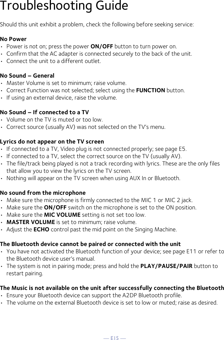 — E15 —Troubleshooting GuideShould this unit exhibit a problem, check the following before seeking service:No Power•  Power is not on; press the power ON/OFF button to turn power on.•  Confirm that the AC adapter is connected securely to the back of the unit.•  Connect the unit to a different outlet.No Sound – General•  Master Volume is set to minimum; raise volume.•  Correct Function was not selected; select using the FUNCTION button.•  If using an external device, raise the volume.No Sound – If connected to a TV•  Volume on the TV is muted or too low.•  Correct source (usually AV) was not selected on the TV’s menu.Lyrics do not appear on the TV screen•  If connected to a TV, Video plug is not connected properly; see page E5.•  If connected to a TV, select the correct source on the TV (usually AV).•  The file/track being played is not a track recording with lyrics. These are the only files that allow you to view the lyrics on the TV screen.•  Nothing will appear on the TV screen when using AUX In or Bluetooth.No sound from the microphone•  Make sure the microphone is firmly connected to the MIC 1 or MIC 2 jack.•  Make sure the ON/OFF switch on the microphone is set to the ON position.•  Make sure the MIC VOLUME setting is not set too low.•  MASTER VOLUME is set to minimum; raise volume.•  Adjust the ECHO control past the mid point on the Singing Machine.The Bluetooth device cannot be paired or connected with the unit•  You have not activated the Bluetooth function of your device; see page E11 or refer to the Bluetooth device user’s manual. •  The system is not in pairing mode; press and hold the PLAY/PAUSE/PAIR button to restart pairing.The Music is not available on the unit after successfully connecting the Bluetooth•  Ensure your Bluetooth device can support the A2DP Bluetooth profile.•  The volume on the external Bluetooth device is set to low or muted; raise as desired.