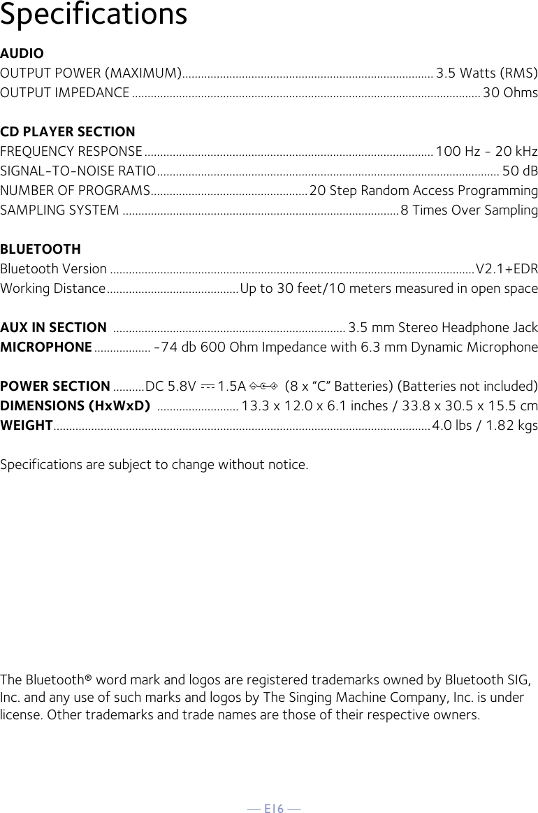 — E16 —SpecificationsAUDIOOUTPUT POWER (MAXIMUM)................................................................................ 3.5 Watts (RMS)OUTPUT IMPEDANCE ...............................................................................................................30 OhmsCD PLAYER SECTIONFREQUENCY RESPONSE ............................................................................................100 Hz - 20 kHzSIGNAL-TO-NOISE RATIO ............................................................................................................. 50 dBNUMBER OF PROGRAMS ..................................................20 Step Random Access ProgrammingSAMPLING SYSTEM ........................................................................................8 Times Over SamplingBLUETOOTHBluetooth Version ....................................................................................................................V2.1+EDRWorking Distance ..........................................Up to 30 feet/10 meters measured in open spaceAUX IN SECTION  .......................................................................... 3.5 mm Stereo Headphone JackMICROPHONE .................. -74 db 600 Ohm Impedance with 6.3 mm Dynamic MicrophonePOWER SECTION ..........DC 5.8V      1.5A           (8 x “C” Batteries) (Batteries not included)DIMENSIONS (HxWxD)  .......................... 13.3 x 12.0 x 6.1 inches / 33.8 x 30.5 x 15.5 cmWEIGHT ........................................................................................................................4.0 lbs / 1.82 kgsSpecifications are subject to change without notice.The Bluetooth® word mark and logos are registered trademarks owned by Bluetooth SIG, Inc. and any use of such marks and logos by The Singing Machine Company, Inc. is under license. Other trademarks and trade names are those of their respective owners.