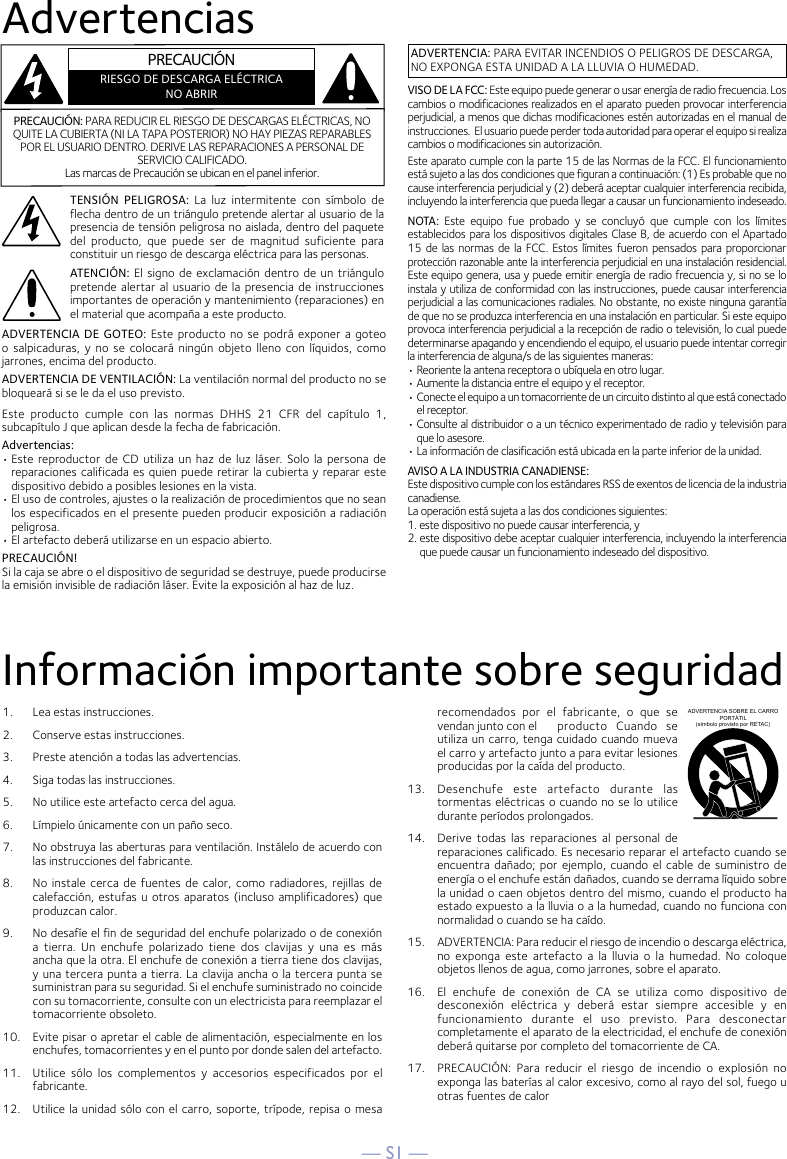 — S1 —AdvertenciasInformación importante sobre seguridad1.   Lea estas instrucciones.2.   Conserve estas instrucciones.3.   Preste atención a todas las advertencias.4.   Siga todas las instrucciones.5.   No utilice este artefacto cerca del agua.6.   Límpielo únicamente con un paño seco.7.   No obstruya las aberturas para ventilación. Instálelo de acuerdo con las instrucciones del fabricante.8.   No instale  cerca  de fuentes  de calor,  como  radiadores,  rejillas de calefacción, estufas u otros  aparatos  (incluso amplificadores) que produzcan calor.9.   No desafíe el fin de seguridad del enchufe polarizado o de conexión a  tierra.  Un  enchufe  polarizado  tiene  dos  clavijas  y  una  es  más ancha que la otra. El enchufe de conexión a tierra tiene dos clavijas, y una tercera punta a tierra. La clavija ancha o la tercera punta se suministran para su seguridad. Si el enchufe suministrado no coincide con su tomacorriente, consulte con un electricista para reemplazar el tomacorriente obsoleto.10.   Evite pisar o apretar el cable de alimentación, especialmente en los enchufes, tomacorrientes y en el punto por donde salen del artefacto.11.  Utilice  sólo  los  complementos  y  accesorios  especificados  por  el fabricante.12.   Utilice la unidad sólo con el carro, soporte, trípode, repisa o mesa recomendados  por  el  fabricante,  o  que  se vendan junto con el  producto  Cuando  se utiliza un carro, tenga cuidado cuando mueva el carro y artefacto junto a para evitar lesiones producidas por la caída del producto.13.   Desenchufe  este  artefacto  durante  las tormentas eléctricas o cuando no se lo utilice durante períodos prolongados.14.   Derive  todas  las  reparaciones  al  personal  de reparaciones calificado. Es necesario reparar el artefacto cuando se encuentra  dañado;  por ejemplo,  cuando  el cable de suministro de energía o el enchufe están dañados, cuando se derrama líquido sobre la unidad o caen objetos dentro del mismo, cuando el producto ha estado expuesto a la lluvia o a la humedad, cuando no funciona con normalidad o cuando se ha caído.15.   ADVERTENCIA: Para reducir el riesgo de incendio o descarga eléctrica, no  exponga  este  artefacto  a  la  lluvia  o  la  humedad.  No  coloque objetos llenos de agua, como jarrones, sobre el aparato.16.   El  enchufe  de  conexión  de  CA  se  utiliza  como  dispositivo  de desconexión  eléctrica  y  deberá  estar  siempre  accesible  y  en funcionamiento  durante  el  uso  previsto.  Para  desconectar completamente el aparato de la electricidad, el enchufe de conexión deberá quitarse por completo del tomacorriente de CA.17.   PRECAUCIÓN:  Para  reducir  el  riesgo  de  incendio  o  explosión  no exponga las baterías al calor excesivo, como al rayo del sol, fuego u otras fuentes de calorADVERTENCIA SOBRE EL CARRO PORTÁTIL (símbolo provisto por RETAC)ADVERTENCIA: PARA EVITAR INCENDIOS O PELIGROS DE DESCARGA, NO EXPONGA ESTA UNIDAD A LA LLUVIA O HUMEDAD.VISO DE LA FCC: Este equipo puede generar o usar energía de radio frecuencia. Los cambios o modificaciones realizados en el aparato pueden provocar interferencia perjudicial, a menos que dichas modificaciones estén autorizadas en el manual de instrucciones.  El usuario puede perder toda autoridad para operar el equipo si realiza cambios o modificaciones sin autorización.Este aparato cumple con la parte 15 de las Normas de la FCC. El funcionamiento está sujeto a las dos condiciones que figuran a continuación: (1) Es probable que no cause interferencia perjudicial y (2) deberá aceptar cualquier interferencia recibida, incluyendo la interferencia que pueda llegar a causar un funcionamiento indeseado.NOTA:  Este  equipo  fue  probado  y  se  concluyó  que  cumple  con  los  límites establecidos para los dispositivos digitales Clase B, de acuerdo con el Apartado 15 de las normas de la FCC. Estos límites fueron pensados para proporcionar protección razonable ante la interferencia perjudicial en una instalación residencial. Este equipo genera, usa y puede emitir energía de radio frecuencia y, si no se lo instala y utiliza de conformidad con las instrucciones, puede causar interferencia perjudicial a las comunicaciones radiales. No obstante, no existe ninguna garantía de que no se produzca interferencia en una instalación en particular. Si este equipo provoca interferencia perjudicial a la recepción de radio o televisión, lo cual puede determinarse apagando y encendiendo el equipo, el usuario puede intentar corregir la interferencia de alguna/s de las siguientes maneras:• Reoriente la antena receptora o ubíquela en otro lugar.• Aumente la distancia entre el equipo y el receptor.• Conecte el equipo a un tomacorriente de un circuito distinto al que está conectado el receptor.• Consulte al distribuidor o a un técnico experimentado de radio y televisión para que lo asesore.• La información de clasificación está ubicada en la parte inferior de la unidad.AVISO A LA INDUSTRIA CANADIENSE:Este dispositivo cumple con los estándares RSS de exentos de licencia de la industria canadiense.La operación está sujeta a las dos condiciones siguientes:1. este dispositivo no puede causar interferencia, y2. este dispositivo debe aceptar cualquier interferencia, incluyendo la interferencia que puede causar un funcionamiento indeseado del dispositivo.PRECAUCIÓN: PARA REDUCIR EL RIESGO DE DESCARGAS ELÉCTRICAS, NO QUITE LA CUBIERTA (NI LA TAPA POSTERIOR) NO HAY PIEZAS REPARABLES POR EL USUARIO DENTRO. DERIVE LAS REPARACIONES A PERSONAL DE SERVICIO CALIFICADO. Las marcas de Precaución se ubican en el panel inferior.TENSIÓN  PELIGROSA:  La  luz  intermitente  con  símbolo  de flecha dentro de un triángulo pretende alertar al usuario de la presencia de tensión peligrosa no aislada, dentro del paquete del  producto,  que  puede  ser  de  magnitud  suficiente  para constituir un riesgo de descarga eléctrica para las personas.ATENCIÓN: El signo de exclamación dentro de un triángulo pretende alertar al usuario de  la presencia  de instrucciones importantes de operación y mantenimiento (reparaciones) en el material que acompaña a este producto.ADVERTENCIA  DE GOTEO: Este producto  no se podrá exponer a goteo o  salpicaduras,  y  no se  colocará  ningún  objeto lleno  con  líquidos,  como jarrones, encima del producto.ADVERTENCIA DE VENTILACIÓN: La ventilación normal del producto no se bloqueará si se le da el uso previsto.Este  producto  cumple  con  las  normas  DHHS  21  CFR  del  capítulo  1, subcapítulo J que aplican desde la fecha de fabricación.Advertencias:• Este reproductor  de CD  utiliza un  haz de luz  láser. Solo la  persona de reparaciones calificada es quien puede retirar la cubierta y reparar este dispositivo debido a posibles lesiones en la vista.• El uso de controles, ajustes o la realización de procedimientos que no sean los especificados en el presente pueden producir exposición a radiación peligrosa.• El artefacto deberá utilizarse en un espacio abierto.PRECAUCIÓN!Si la caja se abre o el dispositivo de seguridad se destruye, puede producirsela emisión invisible de radiación láser. Evite la exposición al haz de luz.PRECAUCIÓNRIESGO DE DESCARGA ELÉCTRICANO ABRIR