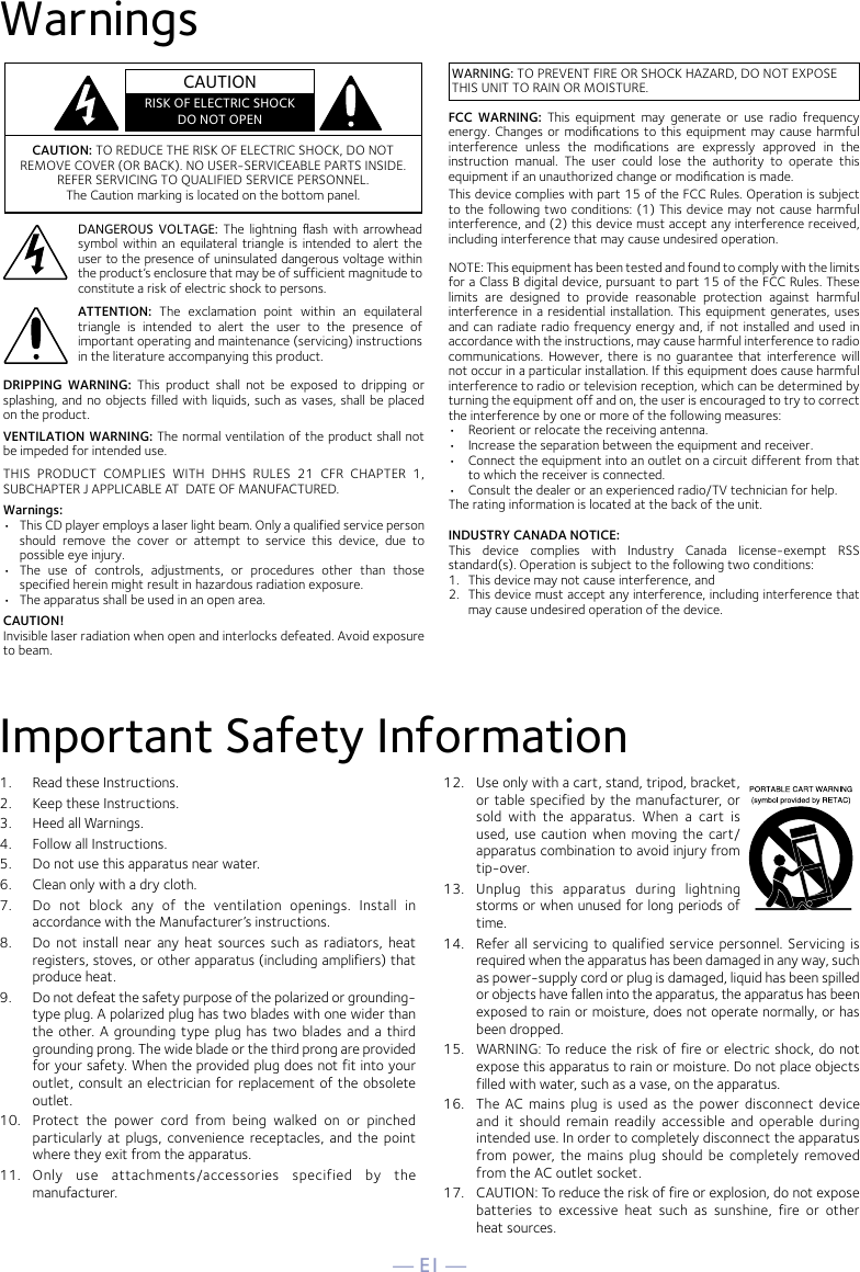 — E1 —WarningsImportant Safety Information1.  Read these Instructions.2.   Keep these Instructions.3.   Heed all Warnings.4.   Follow all Instructions.5.   Do not use this apparatus near water.6.   Clean only with a dry cloth.7.   Do  not  block  any  of  the  ventilation  openings.  Install  in accordance with the Manufacturer’s instructions.8.   Do  not  install near  any  heat  sources such  as  radiators, heat registers, stoves, or other apparatus (including amplifiers) that produce heat.9.   Do not defeat the safety purpose of the polarized or grounding-type plug. A polarized plug has two blades with one wider than the  other.  A grounding type plug has  two blades and a  third grounding prong. The wide blade or the third prong are provided for your safety. When the provided plug does not fit into your outlet, consult an electrician for replacement of the obsolete outlet.10.   Protect  the  power  cord  from  being  walked  on  or  pinched particularly  at  plugs, convenience  receptacles,  and  the  point where they exit from the apparatus.11.   Only  use  attachments/accessories  specified  by  the manufacturer.12.   Use only with a cart, stand, tripod, bracket, or table specified by the manufacturer, or sold  with  the  apparatus.  When  a  cart  is used, use caution  when  moving the cart/apparatus combination to avoid injury from tip-over.13.   Unplug  this  apparatus  during  lightning storms or when unused for long periods of time.14.   Refer all  servicing to qualified  service personnel. Servicing is required when the apparatus has been damaged in any way, such as power-supply cord or plug is damaged, liquid has been spilled or objects have fallen into the apparatus, the apparatus has been exposed to rain or moisture, does not operate normally, or has been dropped.15.   WARNING: To reduce the risk of fire or electric shock, do not expose this apparatus to rain or moisture. Do not place objects filled with water, such as a vase, on the apparatus.16.   The  AC  mains  plug  is  used  as the  power  disconnect  device and  it  should  remain  readily  accessible and  operable during intended use. In order to completely disconnect the apparatus from power, the  mains plug should be  completely  removed from the AC outlet socket.17.   CAUTION: To reduce the risk of fire or explosion, do not expose batteries  to  excessive  heat  such  as  sunshine,  fire  or  other  heat sources.CAUTION: TO REDUCE THE RISK OF ELECTRIC SHOCK, DO NOT REMOVE COVER (OR BACK). NO USER-SERVICEABLE PARTS INSIDE. REFER SERVICING TO QUALIFIED SERVICE PERSONNEL. The Caution marking is located on the bottom panel.DANGEROUS  VOLTAGE: The lightning ﬂash  with  arrowhead symbol within an equilateral triangle is  intended to  alert the user to the presence of uninsulated dangerous voltage within the product’s enclosure that may be of sufficient magnitude to constitute a risk of electric shock to persons.ATTENTION:  The  exclamation  point  within  an  equilateral triangle  is  intended  to  alert  the  user  to  the  presence  of important operating and maintenance (servicing) instructions in the literature accompanying this product.DRIPPING  WARNING:  This  product  shall  not  be  exposed  to  dripping  or splashing, and no objects filled with liquids, such as vases, shall be placed on the product.VENTILATION WARNING: The normal ventilation of the product shall not be impeded for intended use.THIS  PRODUCT  COMPLIES  WITH  DHHS  RULES  21  CFR  CHAPTER  1, SUBCHAPTER J APPLICABLE AT  DATE OF MANUFACTURED.Warnings:•   This CD player employs a laser light beam. Only a qualified service person should  remove  the  cover  or  attempt  to  service  this  device,  due  to possible eye injury.•   The  use  of  controls,  adjustments,  or  procedures  other  than  those specified herein might result in hazardous radiation exposure.•   The apparatus shall be used in an open area.CAUTION!Invisible laser radiation when open and interlocks defeated. Avoid exposure to beam.CAUTIONRISK OF ELECTRIC SHOCKDO NOT OPENWARNING: TO PREVENT FIRE OR SHOCK HAZARD, DO NOT EXPOSE THIS UNIT TO RAIN OR MOISTURE.FCC  WARNING:  This  equipment  may  generate  or  use  radio  frequency energy. Changes or modiﬁcations  to  this equipment may cause harmful interference  unless  the  modiﬁcations  are  expressly  approved  in  the instruction  manual.  The  user  could  lose  the  authority  to  operate  this equipment if an unauthorized change or modiﬁcation is made.This device complies with part 15 of the FCC Rules. Operation is subject to the following two conditions: (1) This device may not cause harmful interference, and (2) this device must accept any interference received, including interference that may cause undesired operation.INDUSTRY CANADA NOTICE:This  device  complies  with  Industry  Canada  Iicense-exempt  RSS standard(s). Operation is subject to the following two conditions: 1.  This device may not cause interference, and 2.  This device must accept any interference, including interference that may cause undesired operation of the device.NOTE: This equipment has been tested and found to comply with the limits for a Class B digital device, pursuant to part 15 of the FCC Rules. These limits  are  designed  to  provide  reasonable  protection  against  harmful interference in a  residential installation. This equipment generates, uses and can radiate radio frequency energy and, if not installed and used in accordance with the instructions, may cause harmful interference to radio communications. However,  there is  no  guarantee that  interference  will not occur in a particular installation. If this equipment does cause harmful interference to radio or television reception, which can be determined by turning the equipment off and on, the user is encouraged to try to correct the interference by one or more of the following measures:•  Reorient or relocate the receiving antenna.•  Increase the separation between the equipment and receiver.•  Connect the equipment into an outlet on a circuit different from that to which the receiver is connected.•  Consult the dealer or an experienced radio/TV technician for help.The rating information is located at the back of the unit.