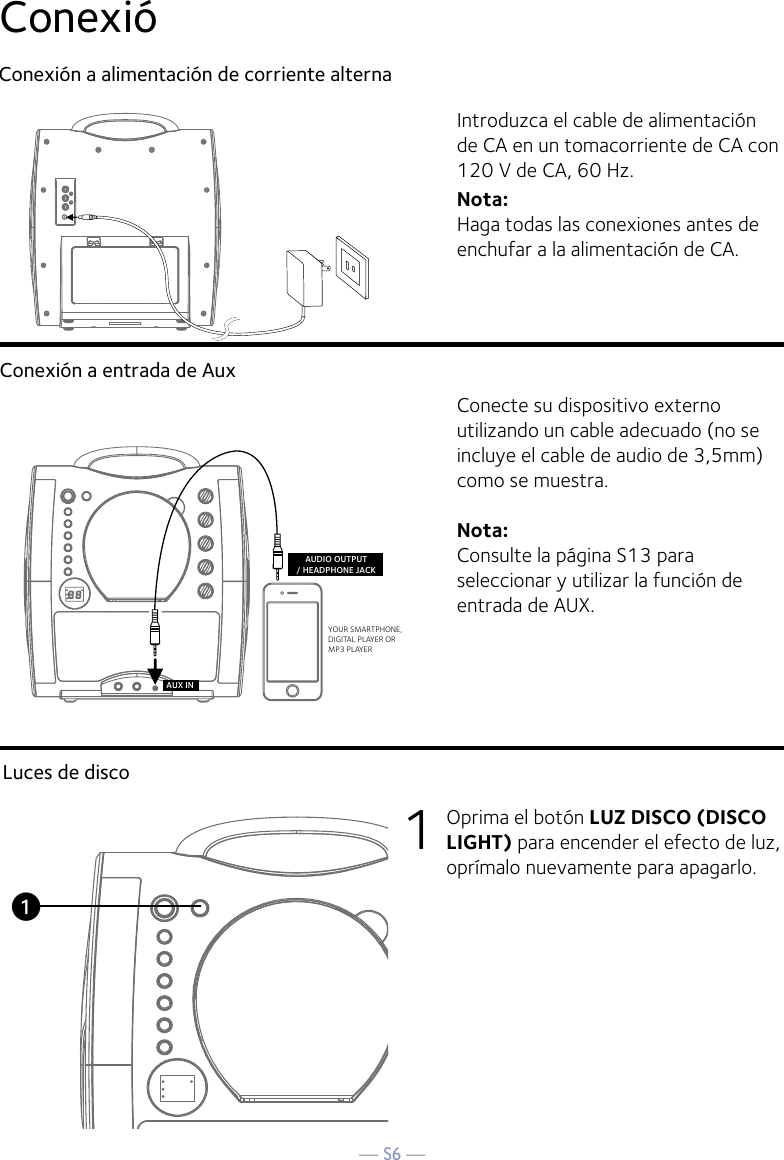 — S6 —ConexióConexión a alimentación de corriente alternaConexión a entrada de AuxIntroduzca el cable de alimentación de CA en un tomacorriente de CA con 120 V de CA, 60 Hz.Nota: Haga todas las conexiones antes de enchufar a la alimentación de CA. Conecte su dispositivo externo utilizando un cable adecuado (no se incluye el cable de audio de 3,5mm) como se muestra.Nota:  Consulte la página S13 para seleccionar y utilizar la función de entrada de AUX.YOUR SMARTPHONE, DIGITAL PLAYER ORMP3 PLAYERAUDIO OUTPUT/ HEADPHONE JACKAUX INLuces de disco1  Oprima el botón LUZ DISCO (DISCO  LIGHT) para encender el efecto de luz, oprímalo nuevamente para apagarlo.u