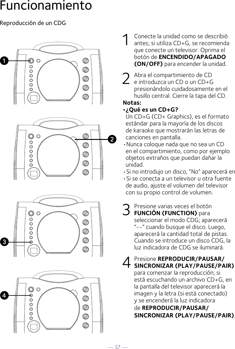 — S7 —FuncionamientoReproducción de un CDG1  Conecte la unidad como se describió antes; si utiliza CD+G, se recomienda que conecte un televisor. Oprima el botón de ENCENDIDO/APAGADO (ON/OFF) para encender la unidad.  2   Abra el compartimiento de CD e introduzca un CD o un CD+G presionándolo cuidadosamente en el husillo central. Cierre la tapa del CD. Notas:  •¿Qué es un CD+G?  Un CD+G (CD+ Graphics), es el formato estándar para la mayoría de los discos de karaoke que mostrarán las letras de canciones en pantalla.•Nunca coloque nada que no sea un CD en el compartimiento, como por ejemplo objetos extraños que puedan dañar la unidad.•Si no introdujo un disco, “No” aparecerá en •Si se conecta a un televisor u otra fuente de audio, ajuste el volumen del televisor con su propio control de volumen.3   Presione varias veces el botón FUNCIÓN (FUNCTION) para seleccionar el modo CDG; aparecerá “--” cuando busque el disco. Luego, aparecerá la cantidad total de pistas. Cuando se introduce un disco CDG, la luz indicadora de CDG se iluminará.4  Presione REPRODUCIR/PAUSAR/SINCRONIZAR (PLAY/PAUSE/PAIR) para comenzar la reproducción; si está escuchando un archivo CD+G, en la pantalla del televisor aparecerá la imagen y la letra (si está conectado) y se encenderá la luz indicadora de REPRODUCIR/PAUSAR/SINCRONIZAR (PLAY/PAUSE/PAIR).vuwx