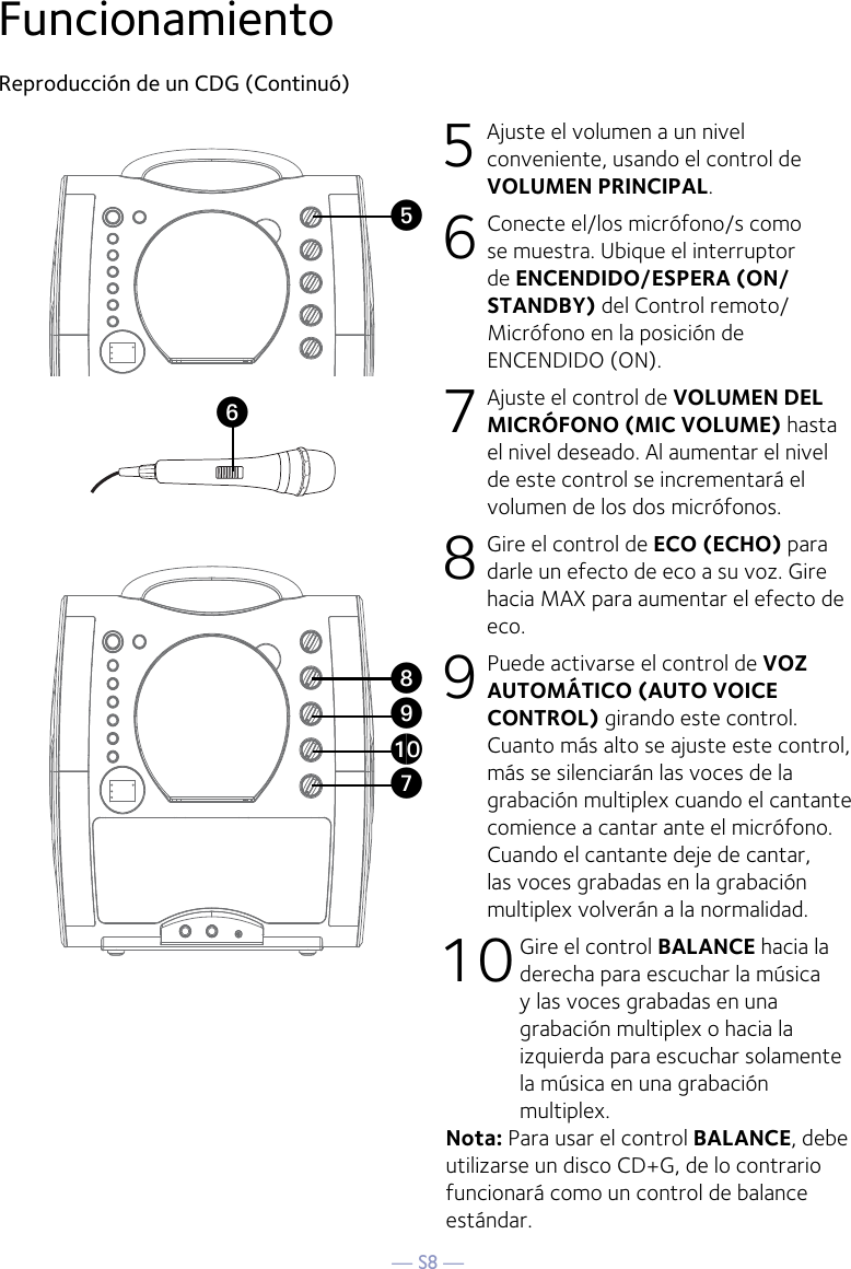 — S8 —FuncionamientoReproducción de un CDG (Continuó)5 Ajuste el volumen a un nivel conveniente, usando el control de VOLUMEN PRINCIPAL.    6  Conecte el/los micrófono/s como se muestra. Ubique el interruptor de ENCENDIDO/ESPERA (ON/STANDBY) del Control remoto/Micrófono en la posición de ENCENDIDO (ON).7 Ajuste el control de VOLUMEN DEL MICRÓFONO (MIC VOLUME) hasta el nivel deseado. Al aumentar el nivel de este control se incrementará el volumen de los dos micrófonos.8  Gire el control de ECO (ECHO) para darle un efecto de eco a su voz. Gire hacia MAX para aumentar el efecto de eco.9  Puede activarse el control de VOZ AUTOMÁTICO (AUTO VOICE CONTROL) girando este control. Cuanto más alto se ajuste este control, más se silenciarán las voces de la grabación multiplex cuando el cantante comience a cantar ante el micrófono. Cuando el cantante deje de cantar, las voces grabadas en la grabación multiplex volverán a la normalidad.10 Gire el control BALANCE hacia la derecha para escuchar la música y las voces grabadas en una grabación multiplex o hacia la izquierda para escuchar solamente la música en una grabación multiplex.Nota: Para usar el control BALANCE, debe utilizarse un disco CD+G, de lo contrario funcionará como un control de balance estándar.UyVatXW