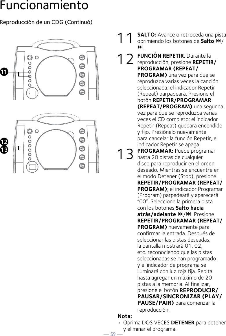 — S9 —FuncionamientoReproducción de un CDG (Continuó)11 SALTO: Avance o retroceda una pista oprimiendo los botones de Salto / . 12 FUNCIÓN REPETIR: Durante la reproducción, presione REPETIR/PROGRAMAR (REPEAT/PROGRAM) una vez para que se reproduzca varias veces la canción seleccionada; el indicador Repetir (Repeat) parpadeará. Presione el botón REPETIR/PROGRAMAR (REPEAT/PROGRAM) una segunda vez para que se reproduzca varias veces el CD completo; el indicador Repetir (Repeat) quedará encendido y fijo. Presiónelo nuevamente para cancelar la función Repetir, el indicador Repetir se apaga.13 PROGRAMAR: Puede programar hasta 20 pistas de cualquier disco para reproducir en el orden deseado. Mientras se encuentre en el modo Detener (Stop), presione REPETIR/PROGRAMAR (REPEAT/PROGRAM); el indicador Programar (Program) parpadeará y aparecerá “00”. Seleccione la primera pista con los botones Salto hacia atrás/adelante /. Presione REPETIR/PROGRAMAR (REPEAT/PROGRAM) nuevamente para confirmar la entrada. Después de seleccionar las pistas deseadas, la pantalla mostrará 01, 02, etc. reconociendo que las pistas seleccionadas se han programado y el indicador de programa se iluminará con luz roja fija. Repita hasta agregar un máximo de 20 pistas a la memoria. Al finalizar, presione el botón REPRODUCIR/PAUSAR/SINCRONIZAR (PLAY/PAUSE/PAIR) para comenzar la reproducción.Nota: •  Oprima DOS VECES DETENER para detener y eliminar el programa.akalam